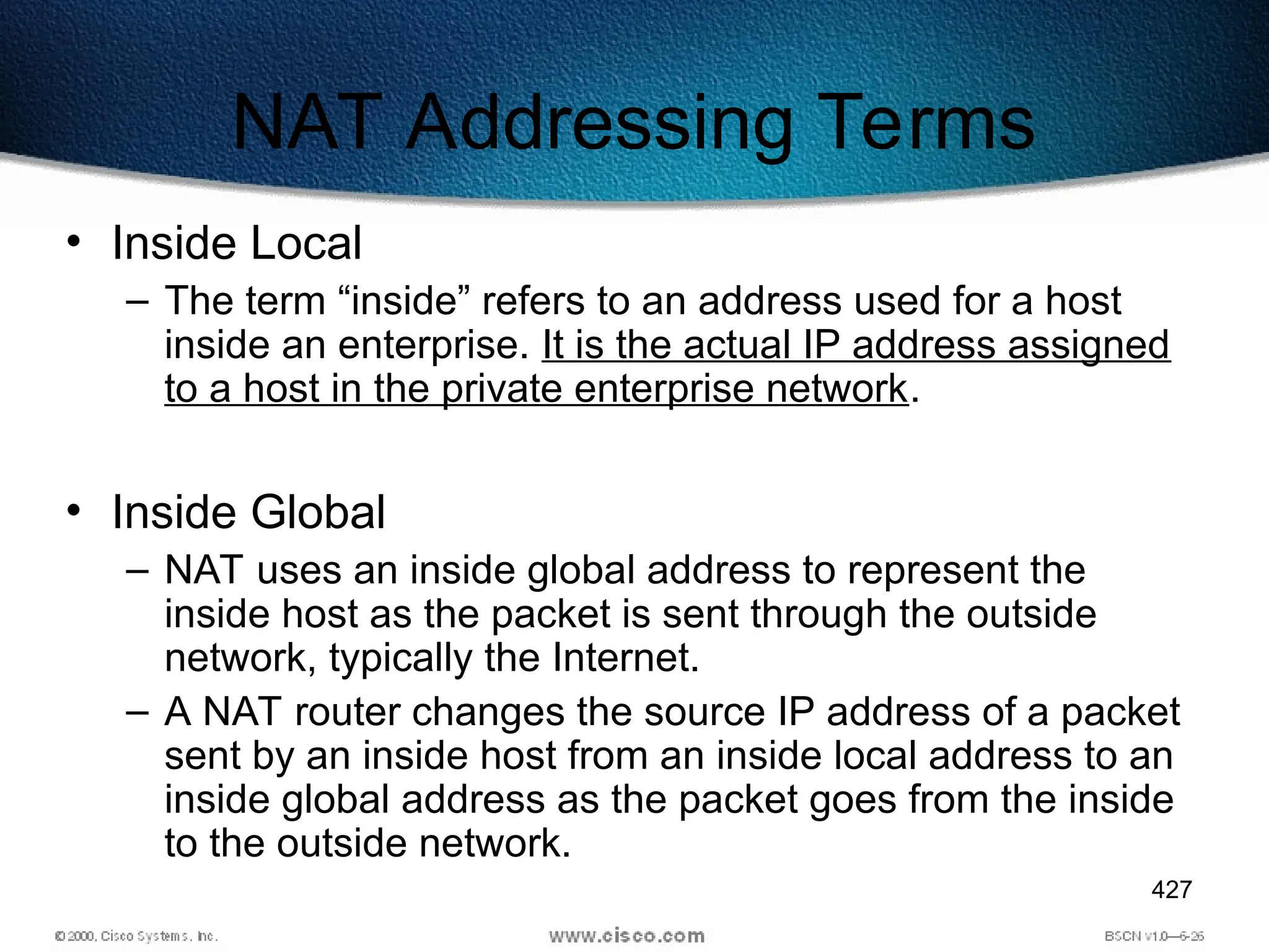 427
NAT Addressing Terms
• Inside Local
– The term “inside” refers to an address used for a host
inside an enterprise. It is the actual IP address assigned
to a host in the private enterprise network.
• Inside Global
– NAT uses an inside global address to represent the
inside host as the packet is sent through the outside
network, typically the Internet.
– A NAT router changes the source IP address of a packet
sent by an inside host from an inside local address to an
inside global address as the packet goes from the inside
to the outside network.
 
