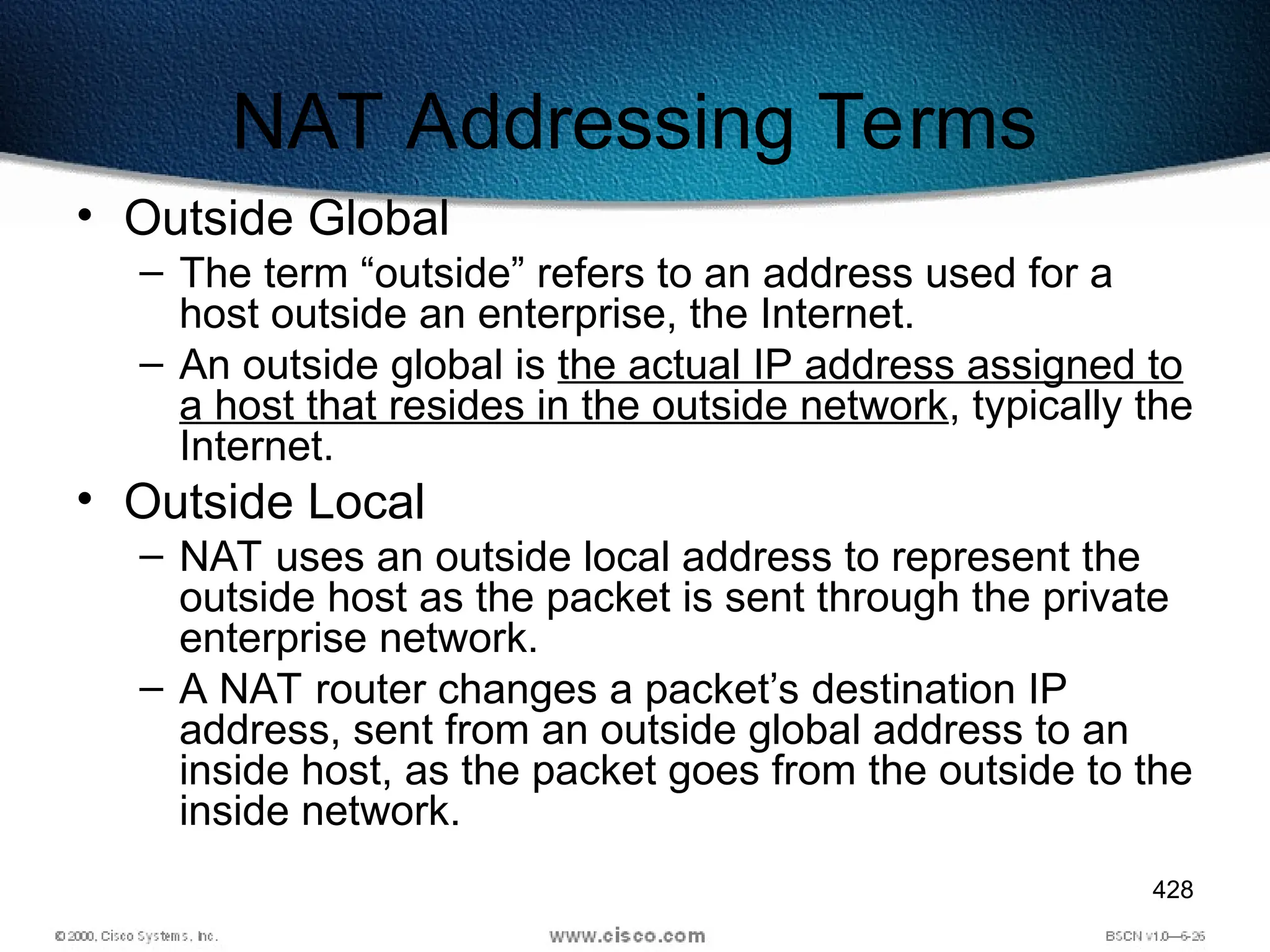 428
NAT Addressing Terms
• Outside Global
– The term “outside” refers to an address used for a
host outside an enterprise, the Internet.
– An outside global is the actual IP address assigned to
a host that resides in the outside network, typically the
Internet.
• Outside Local
– NAT uses an outside local address to represent the
outside host as the packet is sent through the private
enterprise network.
– A NAT router changes a packet’s destination IP
address, sent from an outside global address to an
inside host, as the packet goes from the outside to the
inside network.
 