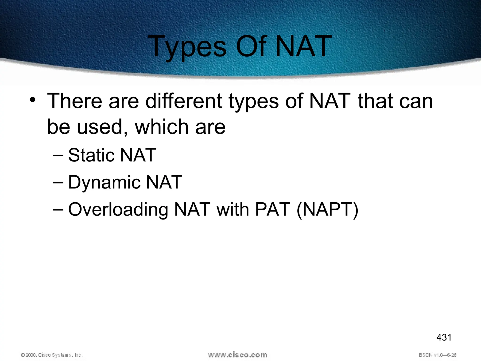 431
Types Of NAT
• There are different types of NAT that can
be used, which are
– Static NAT
– Dynamic NAT
– Overloading NAT with PAT (NAPT)
 