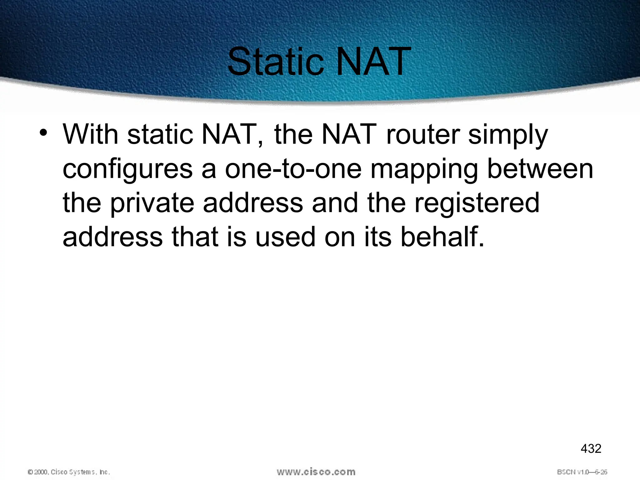 432
Static NAT
• With static NAT, the NAT router simply
configures a one-to-one mapping between
the private address and the registered
address that is used on its behalf.
 