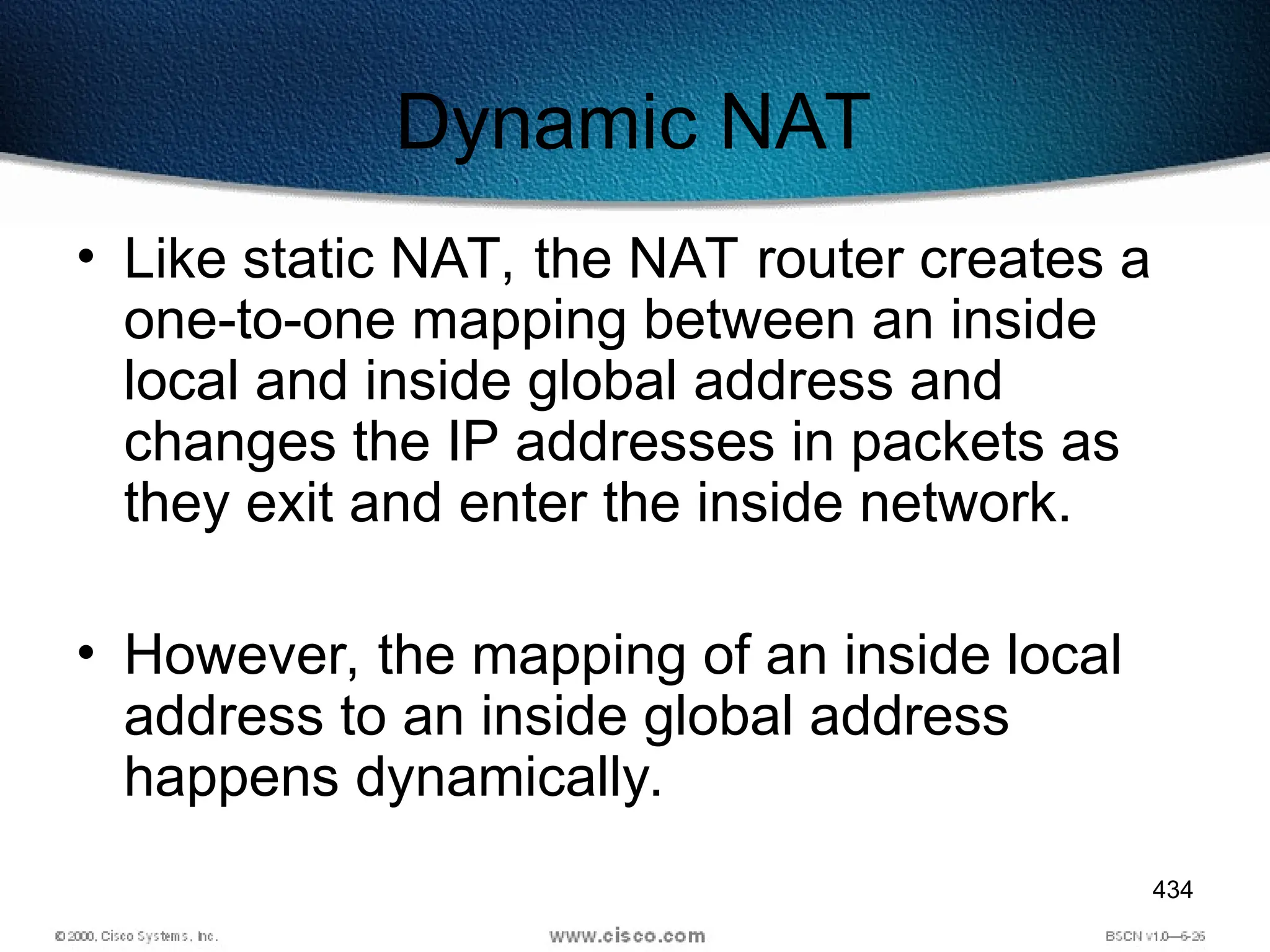434
Dynamic NAT
• Like static NAT, the NAT router creates a
one-to-one mapping between an inside
local and inside global address and
changes the IP addresses in packets as
they exit and enter the inside network.
• However, the mapping of an inside local
address to an inside global address
happens dynamically.
 