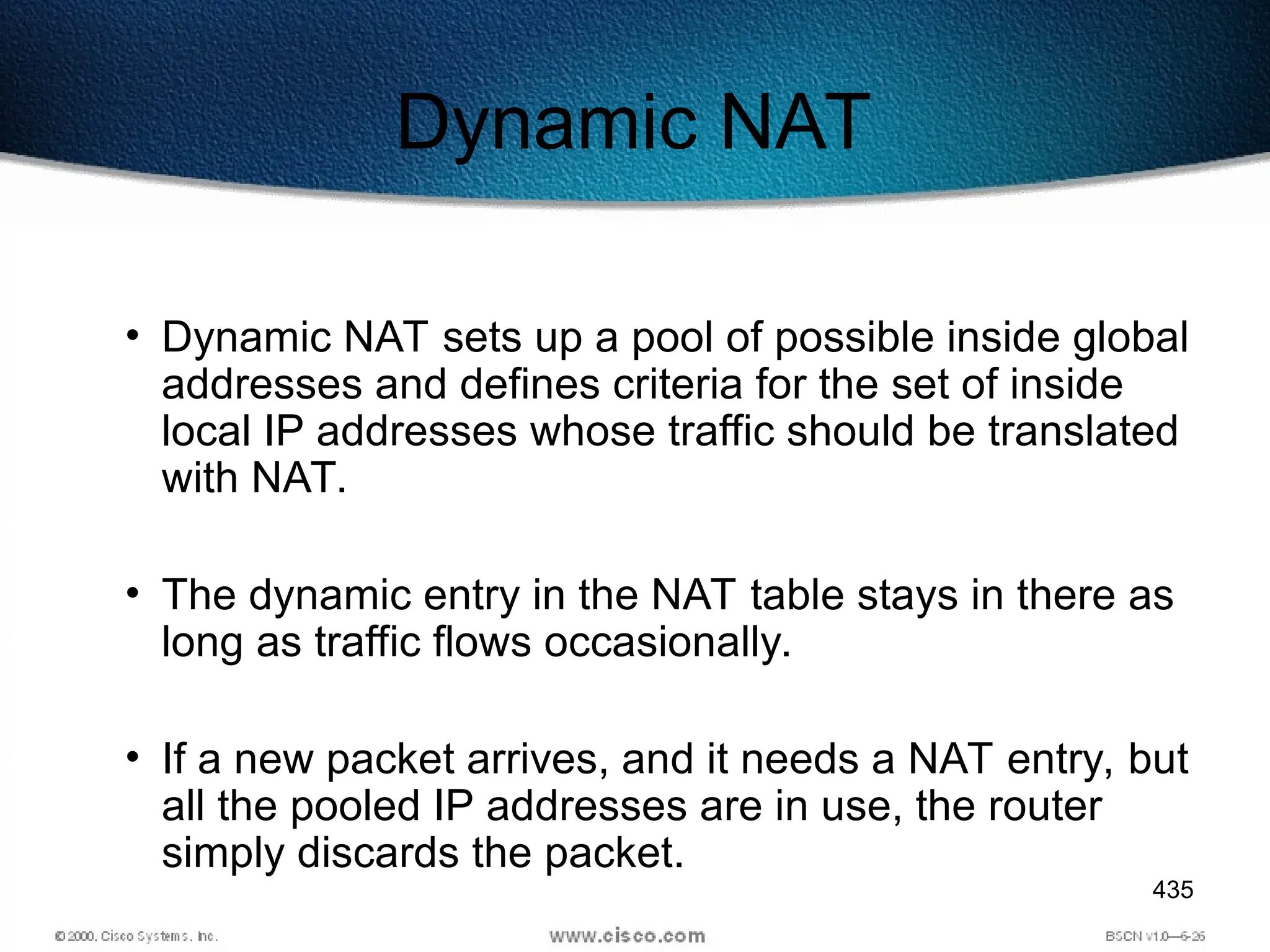 435
Dynamic NAT
• Dynamic NAT sets up a pool of possible inside global
addresses and defines criteria for the set of inside
local IP addresses whose traffic should be translated
with NAT.
• The dynamic entry in the NAT table stays in there as
long as traffic flows occasionally.
• If a new packet arrives, and it needs a NAT entry, but
all the pooled IP addresses are in use, the router
simply discards the packet.
 
