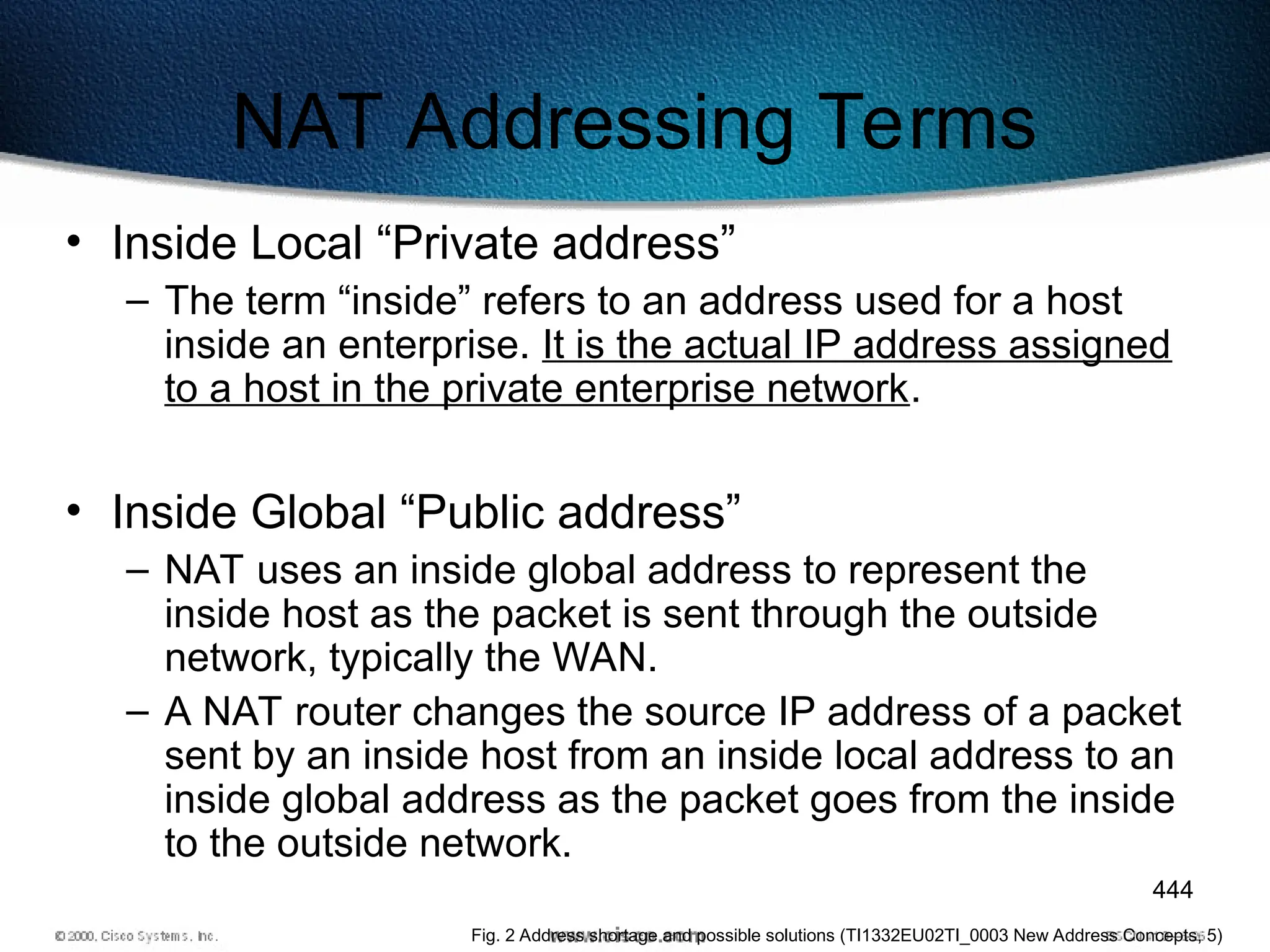 444
NAT Addressing Terms
• Inside Local “Private address”
– The term “inside” refers to an address used for a host
inside an enterprise. It is the actual IP address assigned
to a host in the private enterprise network.
• Inside Global “Public address”
– NAT uses an inside global address to represent the
inside host as the packet is sent through the outside
network, typically the WAN.
– A NAT router changes the source IP address of a packet
sent by an inside host from an inside local address to an
inside global address as the packet goes from the inside
to the outside network.
Fig. 2 Address shortage and possible solutions (TI1332EU02TI_0003 New Address Concepts, 5)
 