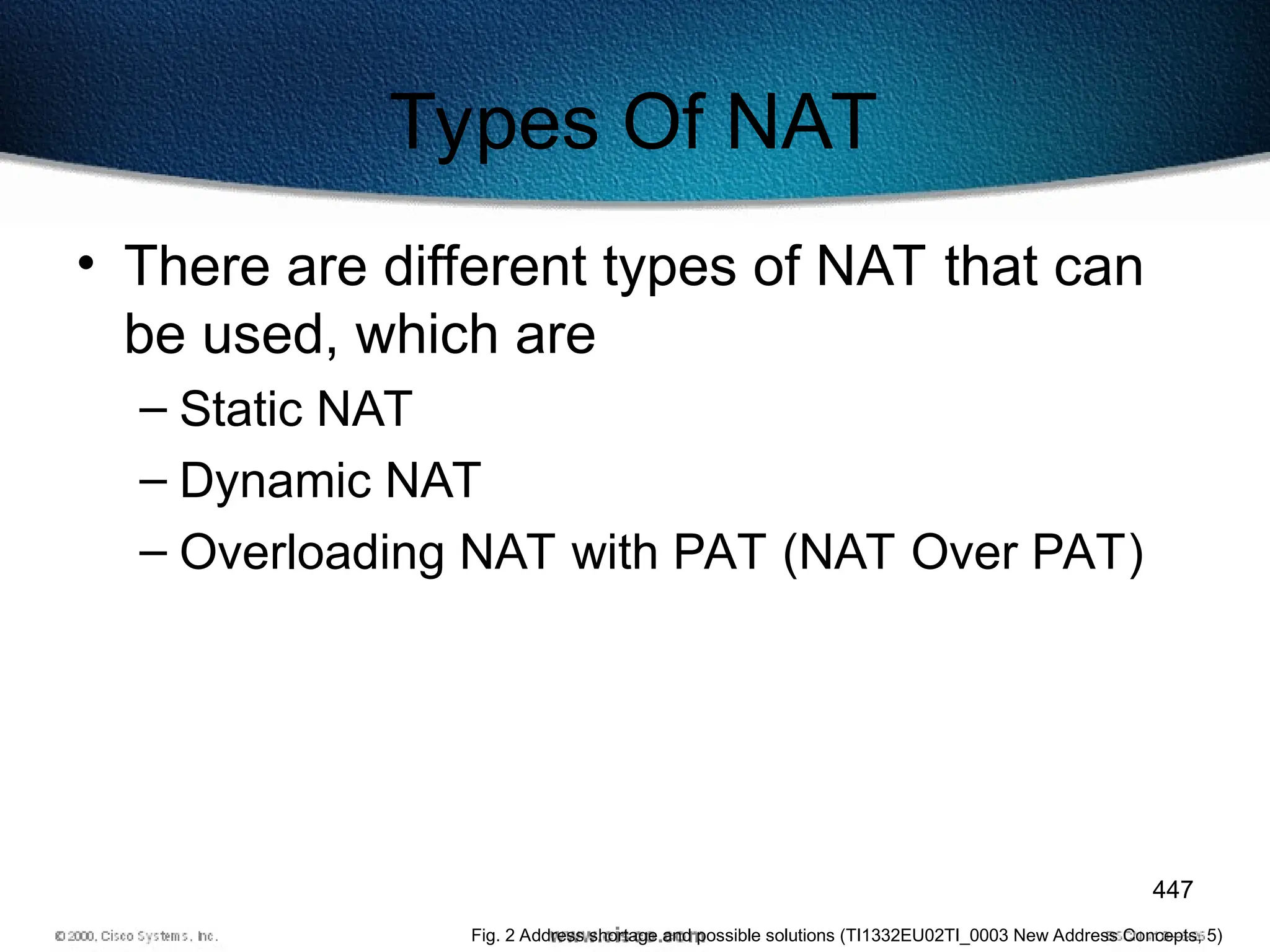 447
Types Of NAT
• There are different types of NAT that can
be used, which are
– Static NAT
– Dynamic NAT
– Overloading NAT with PAT (NAT Over PAT)
Fig. 2 Address shortage and possible solutions (TI1332EU02TI_0003 New Address Concepts, 5)
 