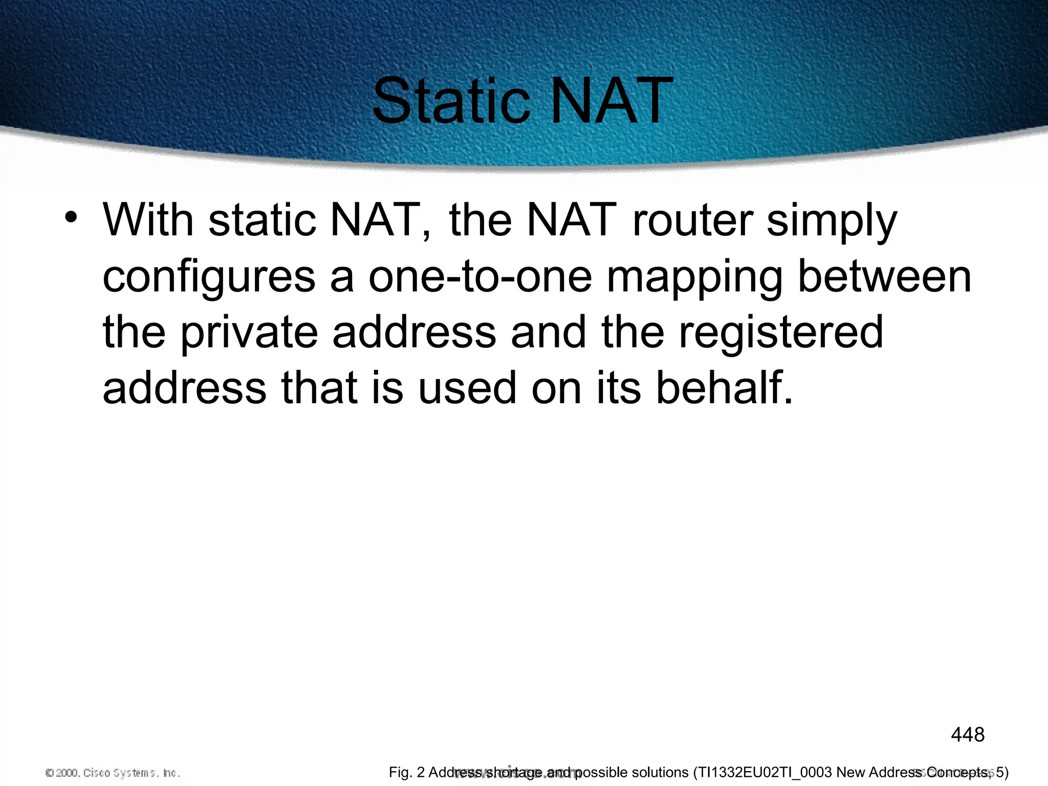 448
Static NAT
• With static NAT, the NAT router simply
configures a one-to-one mapping between
the private address and the registered
address that is used on its behalf.
Fig. 2 Address shortage and possible solutions (TI1332EU02TI_0003 New Address Concepts, 5)
 
