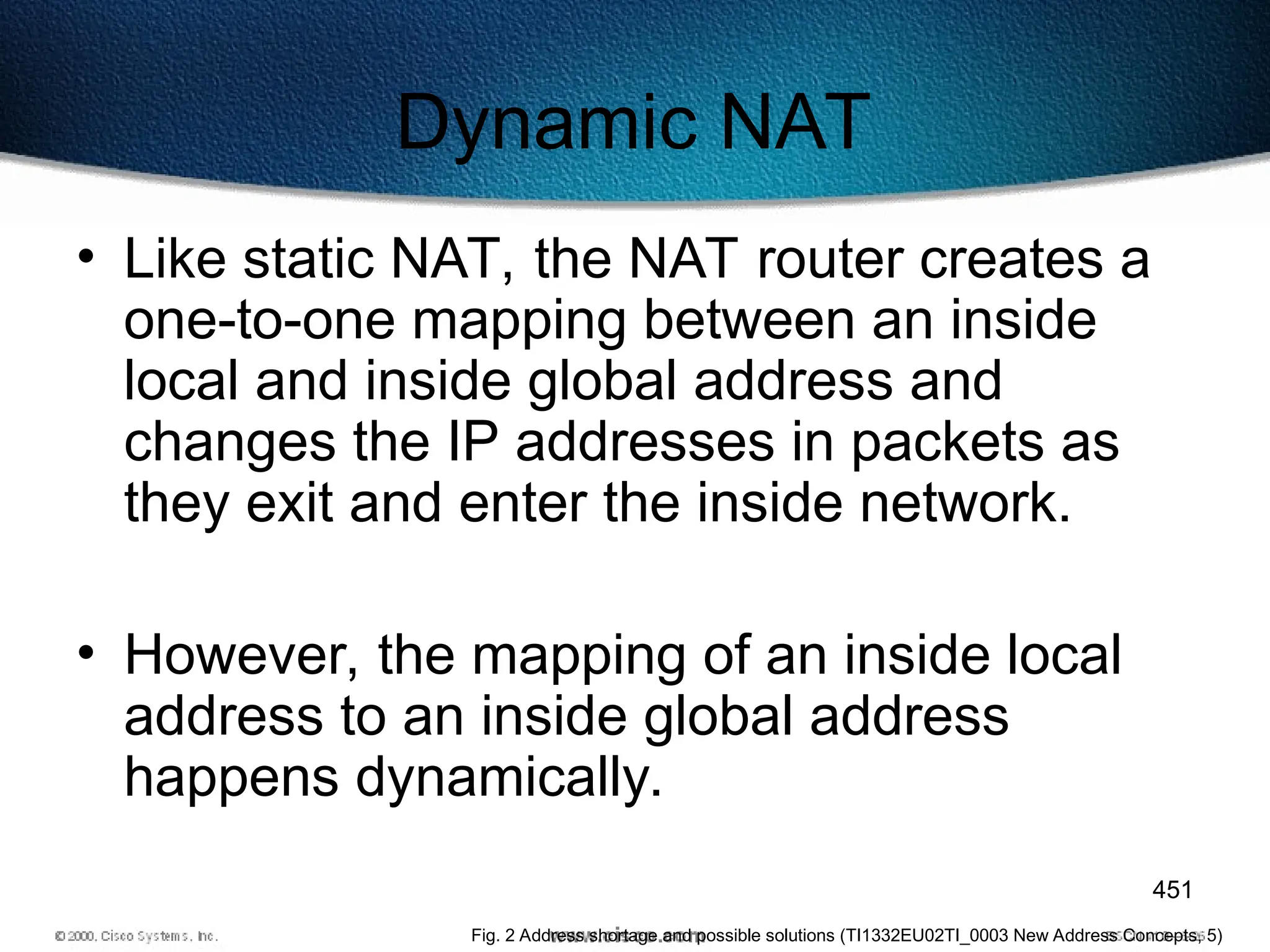 451
Dynamic NAT
• Like static NAT, the NAT router creates a
one-to-one mapping between an inside
local and inside global address and
changes the IP addresses in packets as
they exit and enter the inside network.
• However, the mapping of an inside local
address to an inside global address
happens dynamically.
Fig. 2 Address shortage and possible solutions (TI1332EU02TI_0003 New Address Concepts, 5)
 