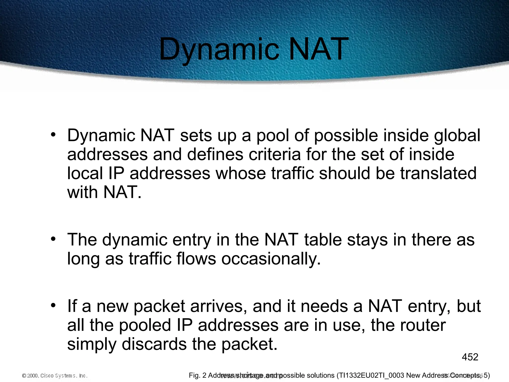 452
Dynamic NAT
• Dynamic NAT sets up a pool of possible inside global
addresses and defines criteria for the set of inside
local IP addresses whose traffic should be translated
with NAT.
• The dynamic entry in the NAT table stays in there as
long as traffic flows occasionally.
• If a new packet arrives, and it needs a NAT entry, but
all the pooled IP addresses are in use, the router
simply discards the packet.
Fig. 2 Address shortage and possible solutions (TI1332EU02TI_0003 New Address Concepts, 5)
 