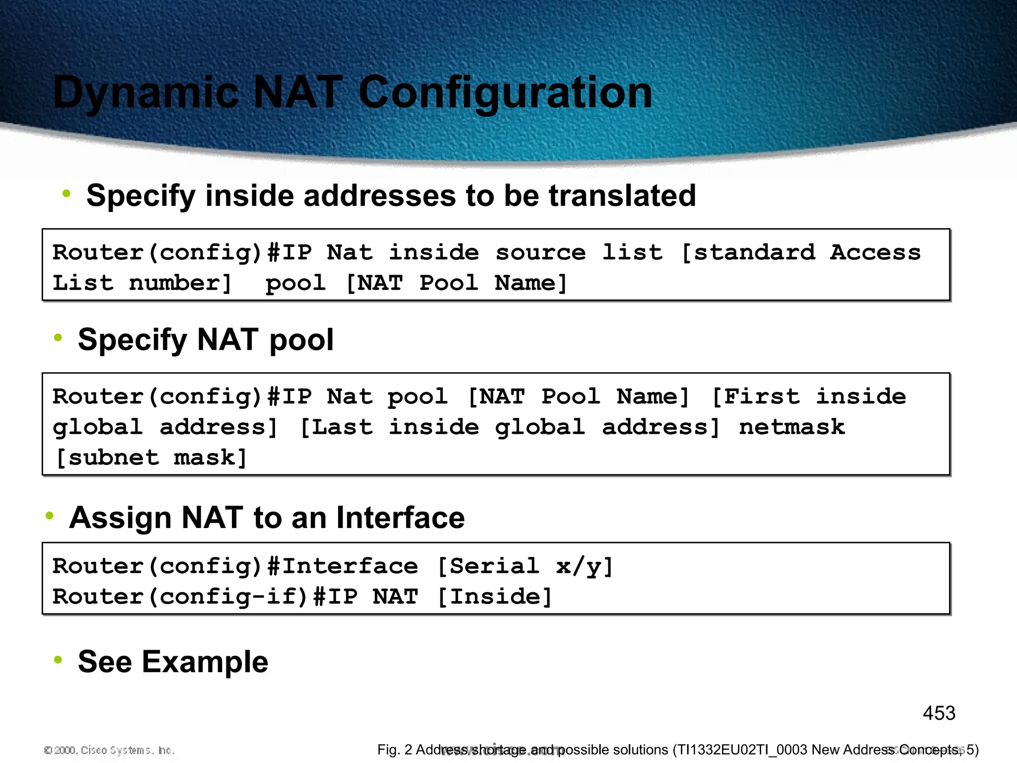 453
Dynamic NAT Configuration
• Specify inside addresses to be translated
Router(config)#IP Nat inside source list [standard Access
List number] pool [NAT Pool Name]
• Specify NAT pool
Router(config)#IP Nat pool [NAT Pool Name] [First inside
global address] [Last inside global address] netmask
[subnet mask]
• Assign NAT to an Interface
Router(config)#Interface [Serial x/y]
Router(config-if)#IP NAT [Inside]
• See Example
Fig. 2 Address shortage and possible solutions (TI1332EU02TI_0003 New Address Concepts, 5)
 