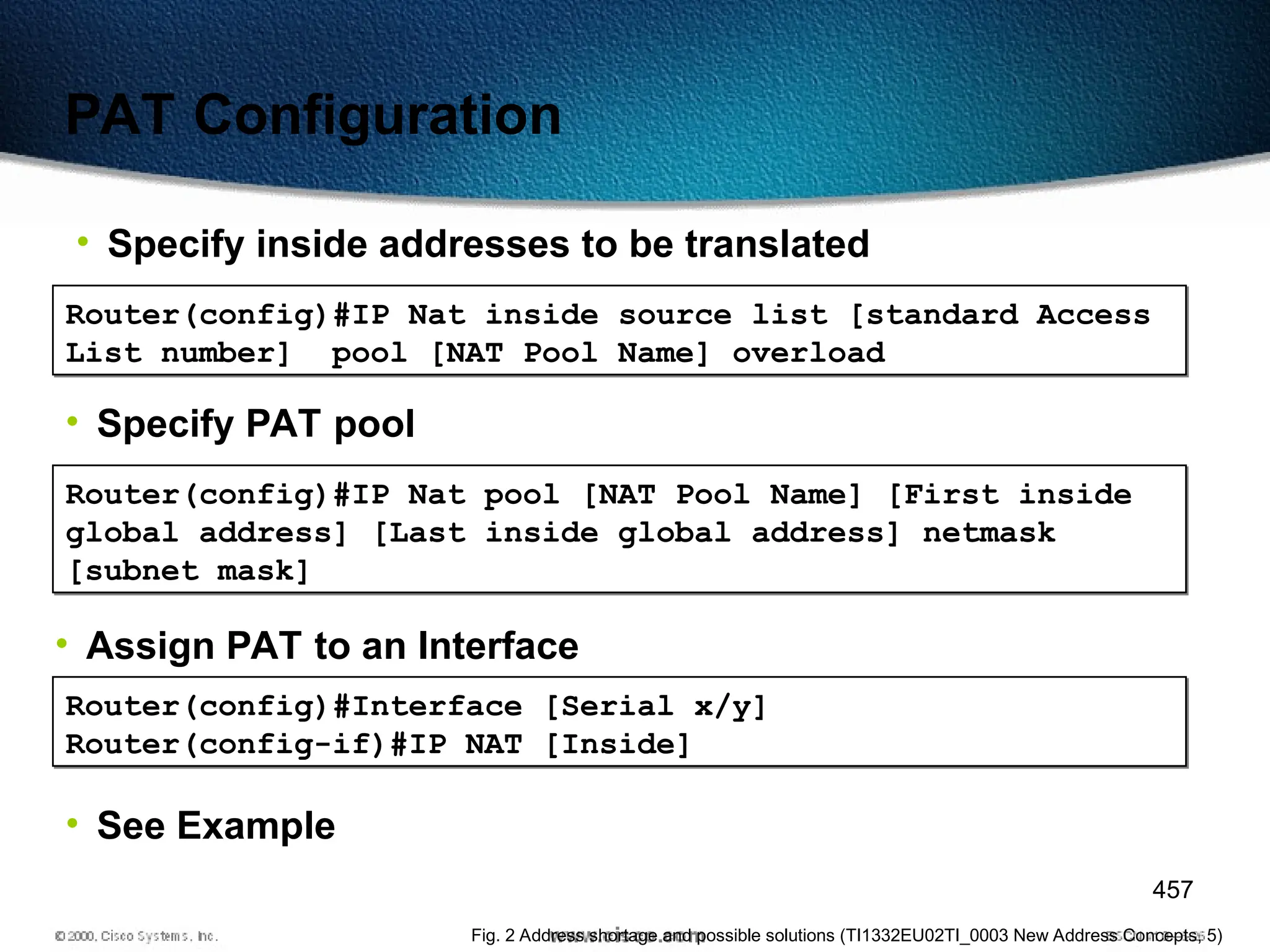 457
PAT Configuration
• Specify inside addresses to be translated
Router(config)#IP Nat inside source list [standard Access
List number] pool [NAT Pool Name] overload
• Specify PAT pool
Router(config)#IP Nat pool [NAT Pool Name] [First inside
global address] [Last inside global address] netmask
[subnet mask]
• Assign PAT to an Interface
Router(config)#Interface [Serial x/y]
Router(config-if)#IP NAT [Inside]
• See Example
Fig. 2 Address shortage and possible solutions (TI1332EU02TI_0003 New Address Concepts, 5)
 