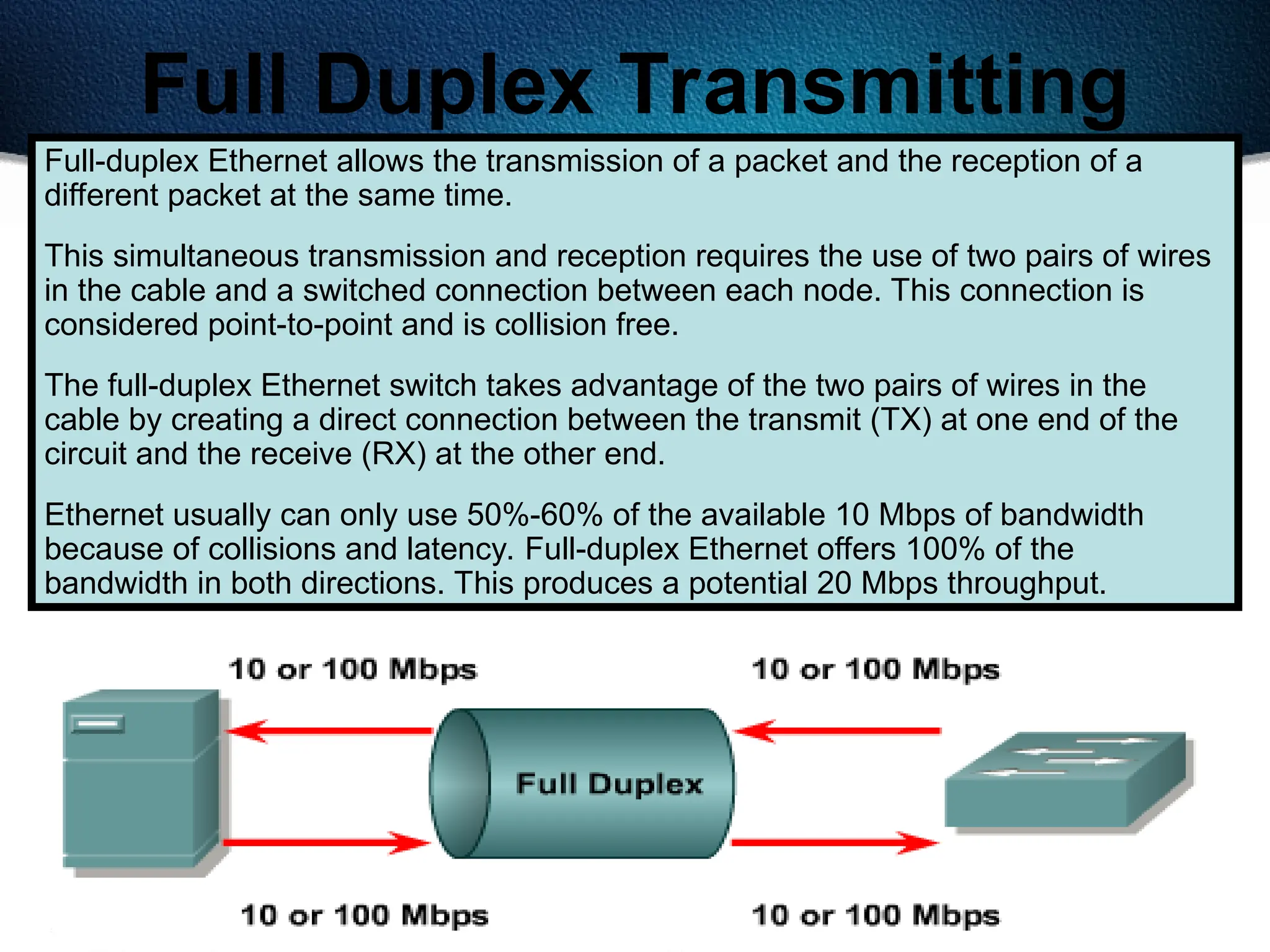463
Full Duplex Transmitting
Full-duplex Ethernet allows the transmission of a packet and the reception of a
different packet at the same time.
This simultaneous transmission and reception requires the use of two pairs of wires
in the cable and a switched connection between each node. This connection is
considered point-to-point and is collision free.
The full-duplex Ethernet switch takes advantage of the two pairs of wires in the
cable by creating a direct connection between the transmit (TX) at one end of the
circuit and the receive (RX) at the other end.
Ethernet usually can only use 50%-60% of the available 10 Mbps of bandwidth
because of collisions and latency. Full-duplex Ethernet offers 100% of the
bandwidth in both directions. This produces a potential 20 Mbps throughput.
 
