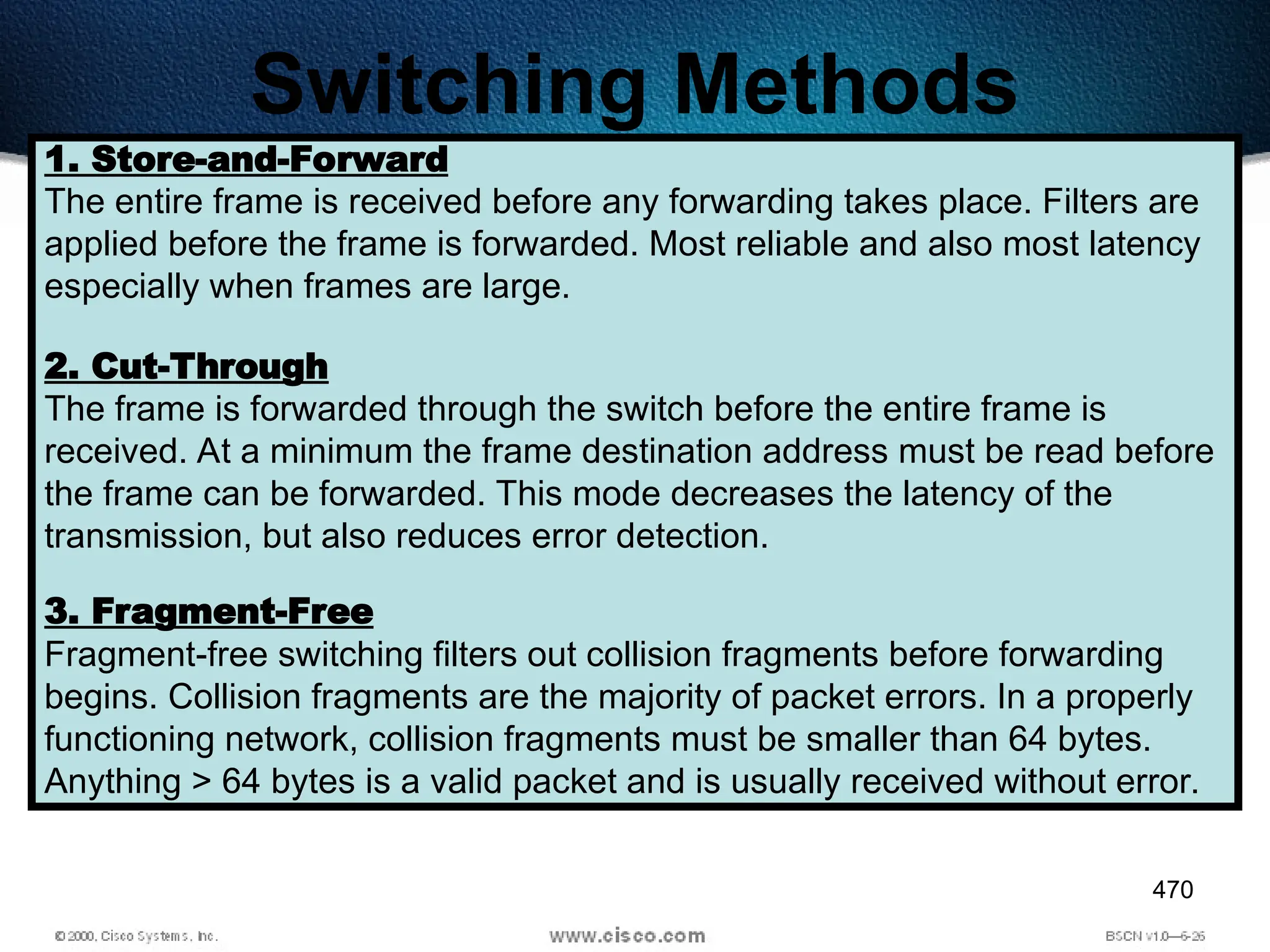 470
Switching Methods
1. Store-and-Forward
The entire frame is received before any forwarding takes place. Filters are
applied before the frame is forwarded. Most reliable and also most latency
especially when frames are large.
2. Cut-Through
The frame is forwarded through the switch before the entire frame is
received. At a minimum the frame destination address must be read before
the frame can be forwarded. This mode decreases the latency of the
transmission, but also reduces error detection.
3. Fragment-Free
Fragment-free switching filters out collision fragments before forwarding
begins. Collision fragments are the majority of packet errors. In a properly
functioning network, collision fragments must be smaller than 64 bytes.
Anything > 64 bytes is a valid packet and is usually received without error.
 