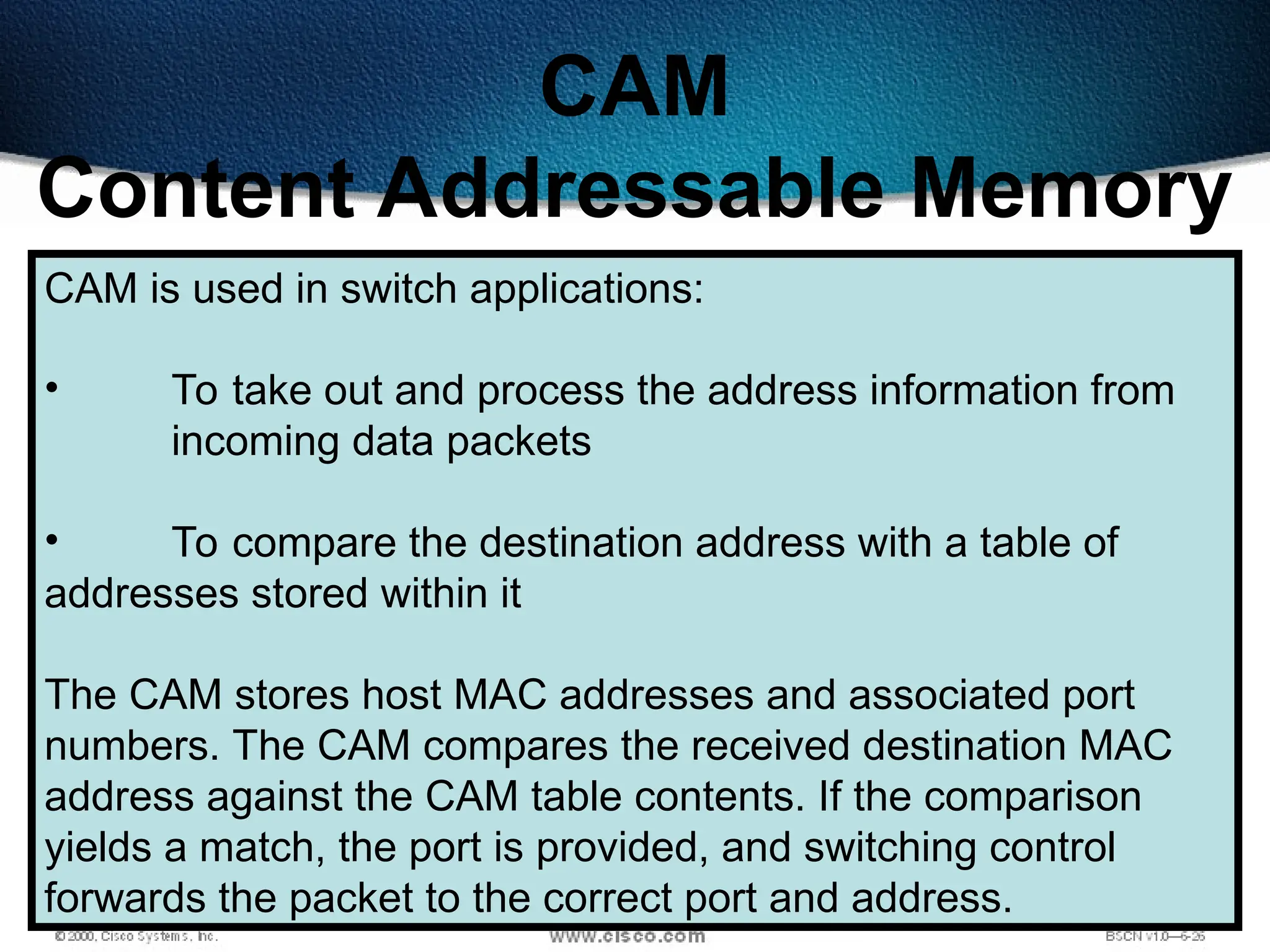 474
CAM
Content Addressable Memory
CAM is used in switch applications:
• To take out and process the address information from
incoming data packets
• To compare the destination address with a table of
addresses stored within it
The CAM stores host MAC addresses and associated port
numbers. The CAM compares the received destination MAC
address against the CAM table contents. If the comparison
yields a match, the port is provided, and switching control
forwards the packet to the correct port and address.
 
