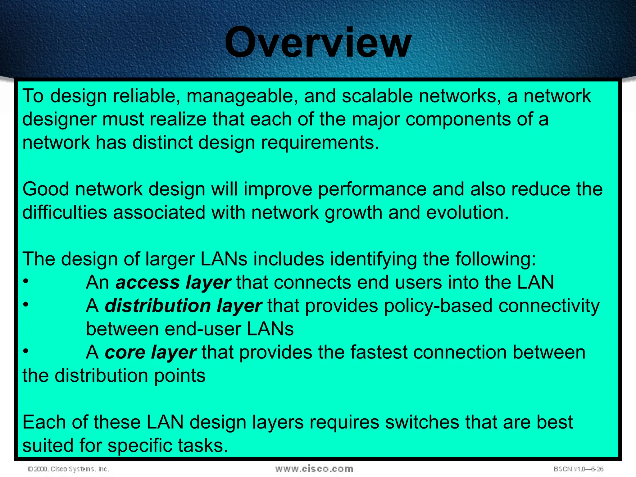 482
Overview
To design reliable, manageable, and scalable networks, a network
designer must realize that each of the major components of a
network has distinct design requirements.
Good network design will improve performance and also reduce the
difficulties associated with network growth and evolution.
The design of larger LANs includes identifying the following:
• An access layer that connects end users into the LAN
• A distribution layer that provides policy-based connectivity
between end-user LANs
• A core layer that provides the fastest connection between
the distribution points
Each of these LAN design layers requires switches that are best
suited for specific tasks.
 