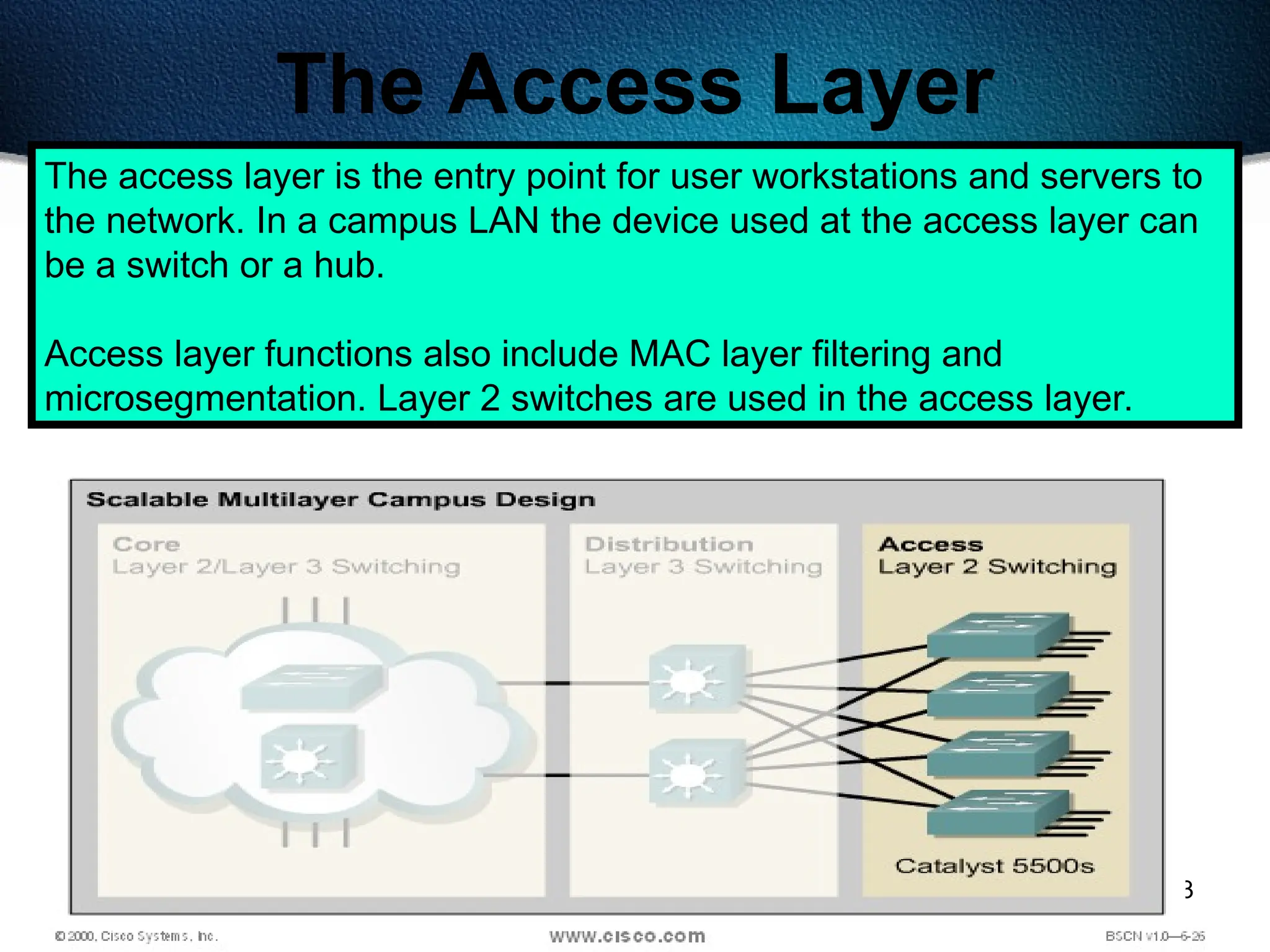 483
The Access Layer
The access layer is the entry point for user workstations and servers to
the network. In a campus LAN the device used at the access layer can
be a switch or a hub.
Access layer functions also include MAC layer filtering and
microsegmentation. Layer 2 switches are used in the access layer.
 