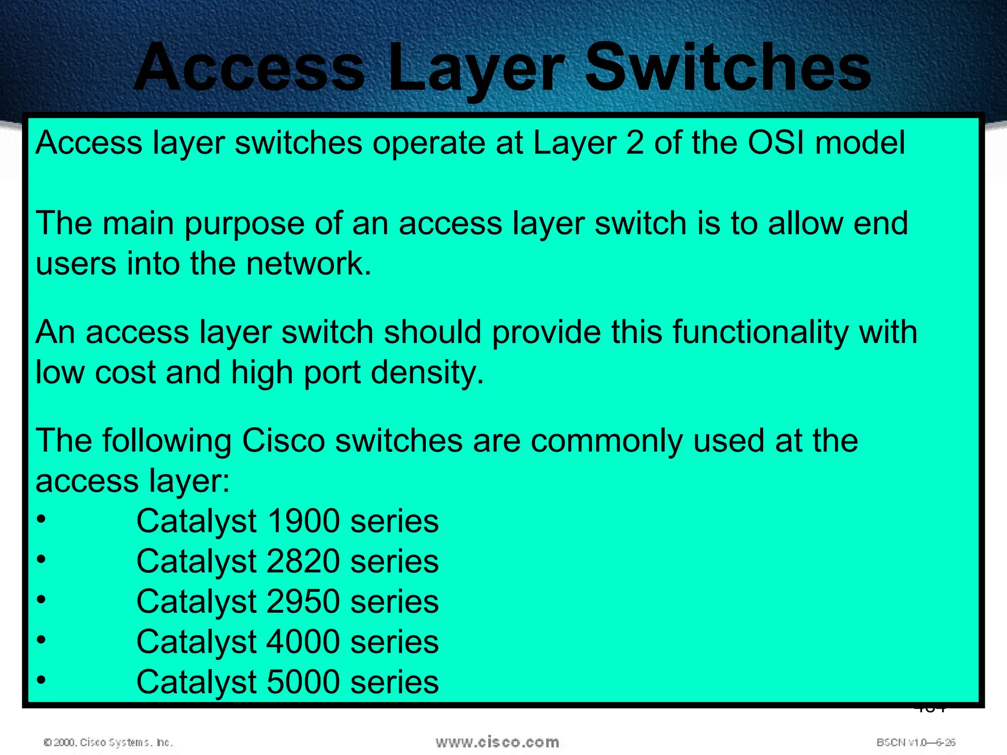 484
Access Layer Switches
Access layer switches operate at Layer 2 of the OSI model
The main purpose of an access layer switch is to allow end
users into the network.
An access layer switch should provide this functionality with
low cost and high port density.
The following Cisco switches are commonly used at the
access layer:
• Catalyst 1900 series
• Catalyst 2820 series
• Catalyst 2950 series
• Catalyst 4000 series
• Catalyst 5000 series
 