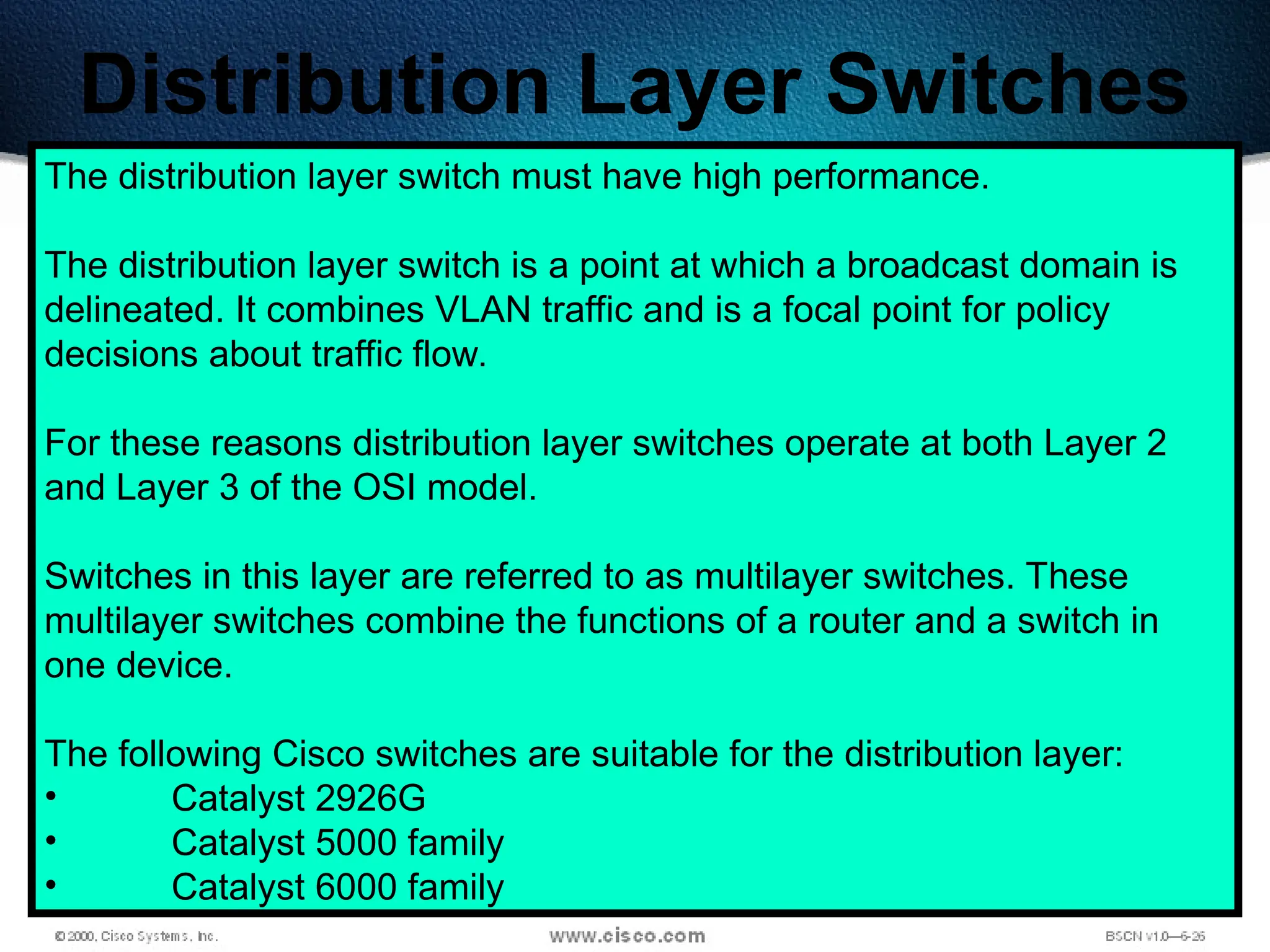 486
Distribution Layer Switches
The distribution layer switch must have high performance.
The distribution layer switch is a point at which a broadcast domain is
delineated. It combines VLAN traffic and is a focal point for policy
decisions about traffic flow.
For these reasons distribution layer switches operate at both Layer 2
and Layer 3 of the OSI model.
Switches in this layer are referred to as multilayer switches. These
multilayer switches combine the functions of a router and a switch in
one device.
The following Cisco switches are suitable for the distribution layer:
• Catalyst 2926G
• Catalyst 5000 family
• Catalyst 6000 family
 