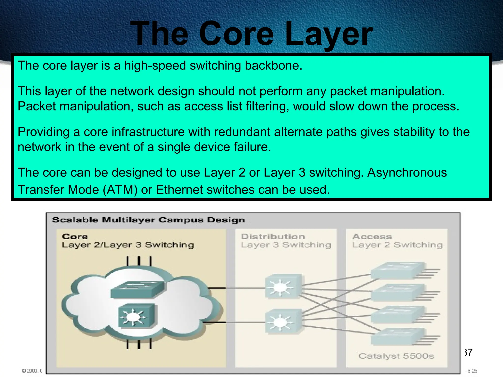 487
The Core Layer
The core layer is a high-speed switching backbone.
This layer of the network design should not perform any packet manipulation.
Packet manipulation, such as access list filtering, would slow down the process.
Providing a core infrastructure with redundant alternate paths gives stability to the
network in the event of a single device failure.
The core can be designed to use Layer 2 or Layer 3 switching. Asynchronous
Transfer Mode (ATM) or Ethernet switches can be used.
 