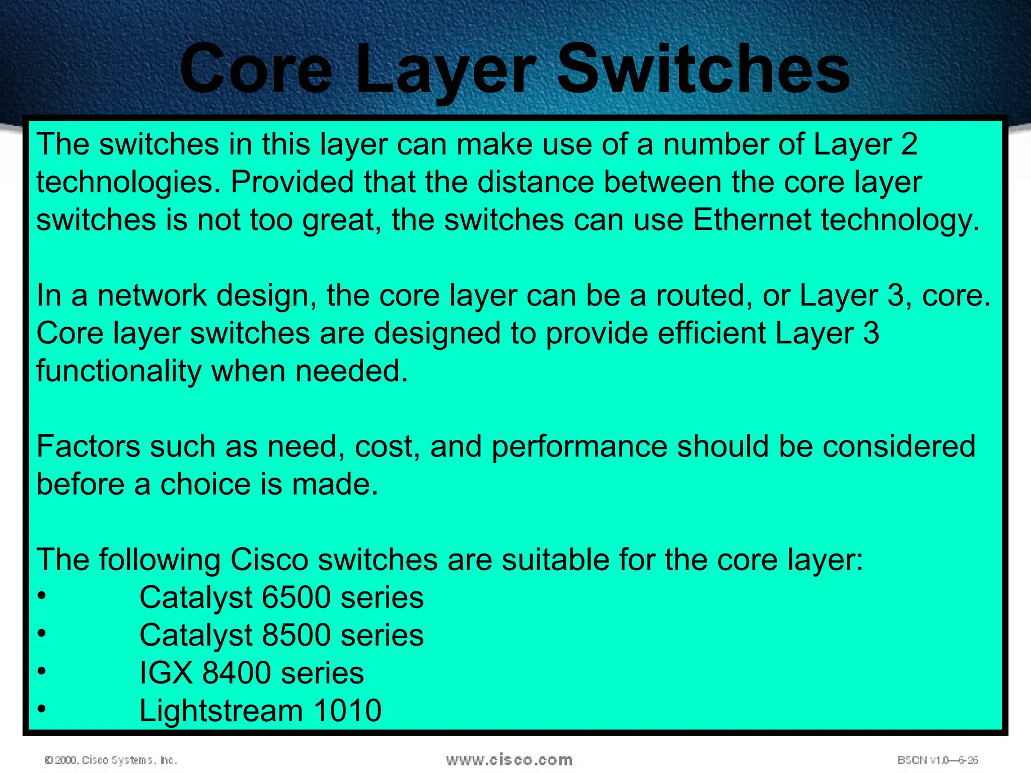 488
Core Layer Switches
The switches in this layer can make use of a number of Layer 2
technologies. Provided that the distance between the core layer
switches is not too great, the switches can use Ethernet technology.
In a network design, the core layer can be a routed, or Layer 3, core.
Core layer switches are designed to provide efficient Layer 3
functionality when needed.
Factors such as need, cost, and performance should be considered
before a choice is made.
The following Cisco switches are suitable for the core layer:
• Catalyst 6500 series
• Catalyst 8500 series
• IGX 8400 series
• Lightstream 1010
 