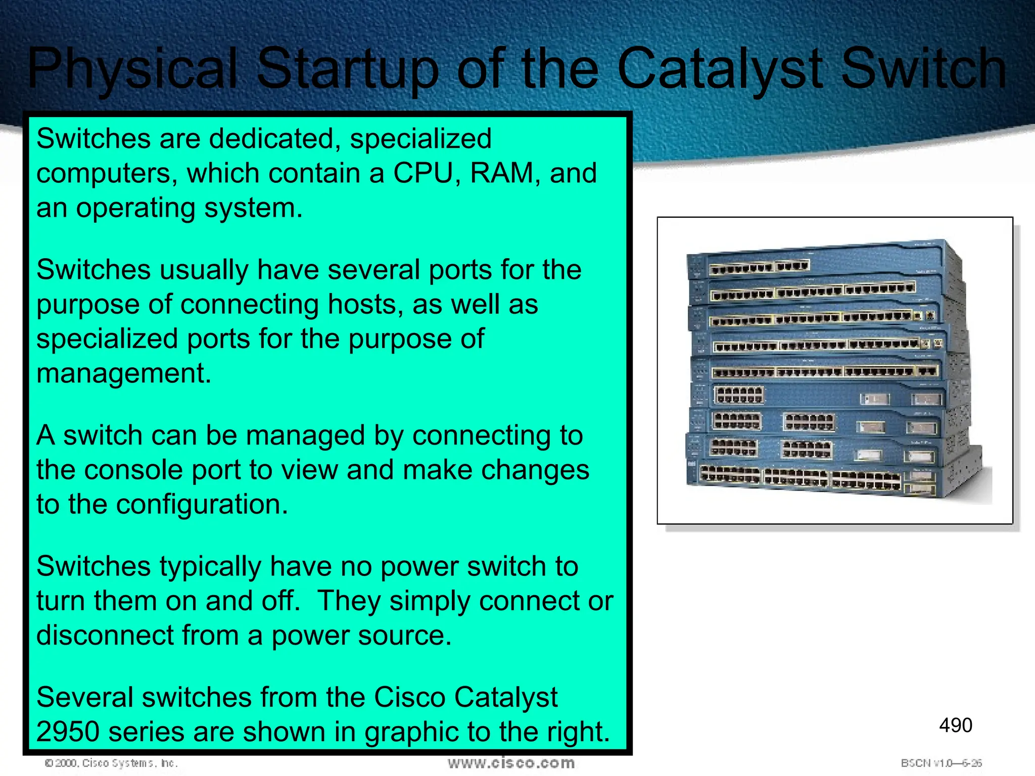 490
Physical Startup of the Catalyst Switch
Switches are dedicated, specialized
computers, which contain a CPU, RAM, and
an operating system.
Switches usually have several ports for the
purpose of connecting hosts, as well as
specialized ports for the purpose of
management.
A switch can be managed by connecting to
the console port to view and make changes
to the configuration.
Switches typically have no power switch to
turn them on and off. They simply connect or
disconnect from a power source.
Several switches from the Cisco Catalyst
2950 series are shown in graphic to the right.
 