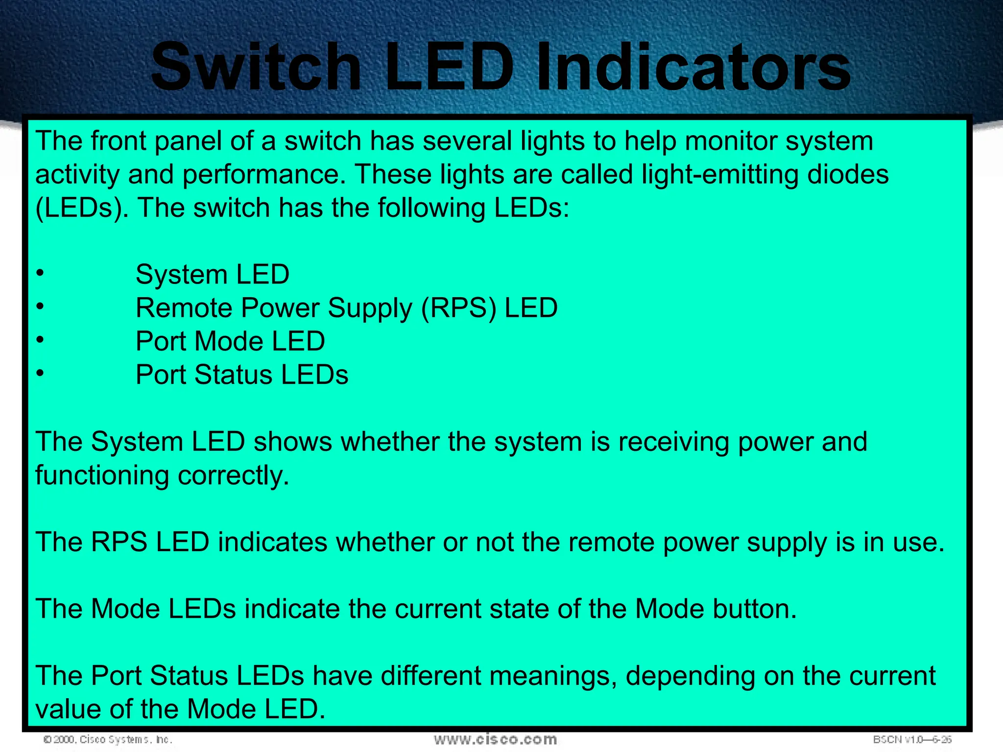 491
Switch LED Indicators
The front panel of a switch has several lights to help monitor system
activity and performance. These lights are called light-emitting diodes
(LEDs). The switch has the following LEDs:
• System LED
• Remote Power Supply (RPS) LED
• Port Mode LED
• Port Status LEDs
The System LED shows whether the system is receiving power and
functioning correctly.
The RPS LED indicates whether or not the remote power supply is in use.
The Mode LEDs indicate the current state of the Mode button.
The Port Status LEDs have different meanings, depending on the current
value of the Mode LED.
 
