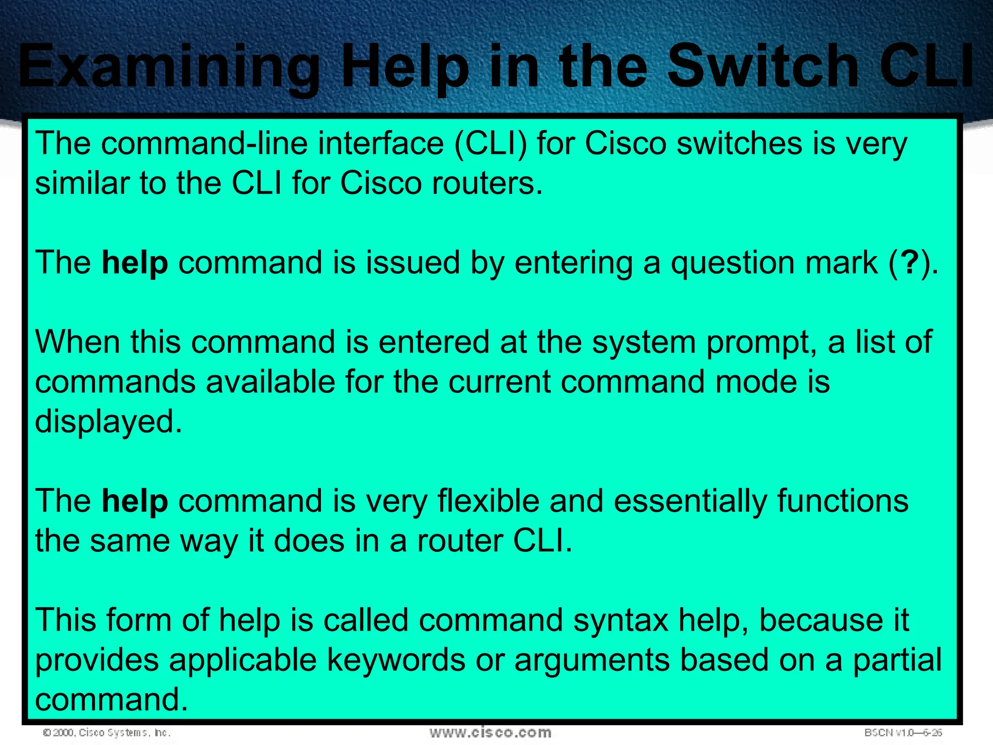494
Examining Help in the Switch CLI
The command-line interface (CLI) for Cisco switches is very
similar to the CLI for Cisco routers.
The help command is issued by entering a question mark (?).
When this command is entered at the system prompt, a list of
commands available for the current command mode is
displayed.
The help command is very flexible and essentially functions
the same way it does in a router CLI.
This form of help is called command syntax help, because it
provides applicable keywords or arguments based on a partial
command.
 