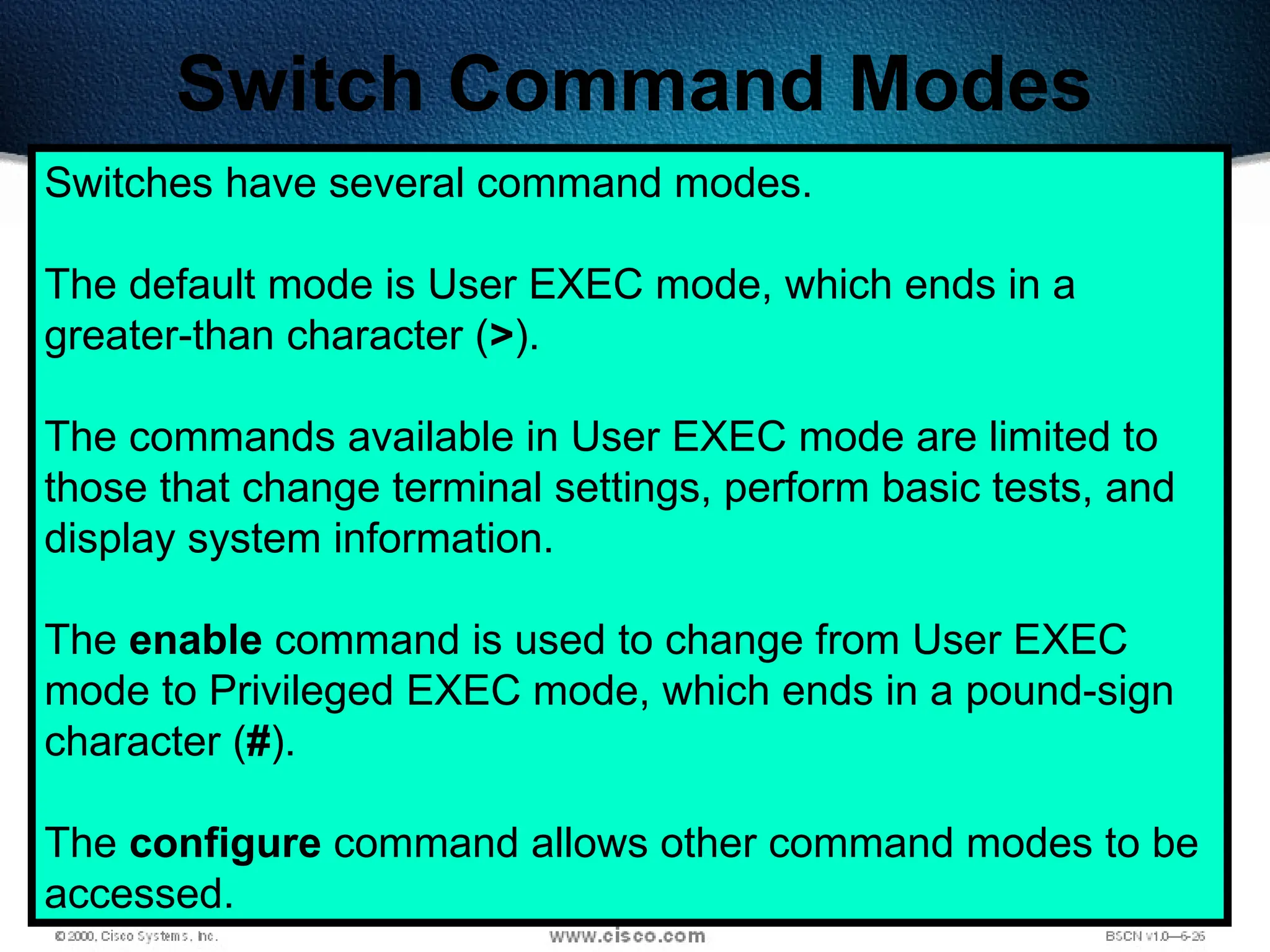 495
Switch Command Modes
Switches have several command modes.
The default mode is User EXEC mode, which ends in a
greater-than character (>).
The commands available in User EXEC mode are limited to
those that change terminal settings, perform basic tests, and
display system information.
The enable command is used to change from User EXEC
mode to Privileged EXEC mode, which ends in a pound-sign
character (#).
The configure command allows other command modes to be
accessed.
 