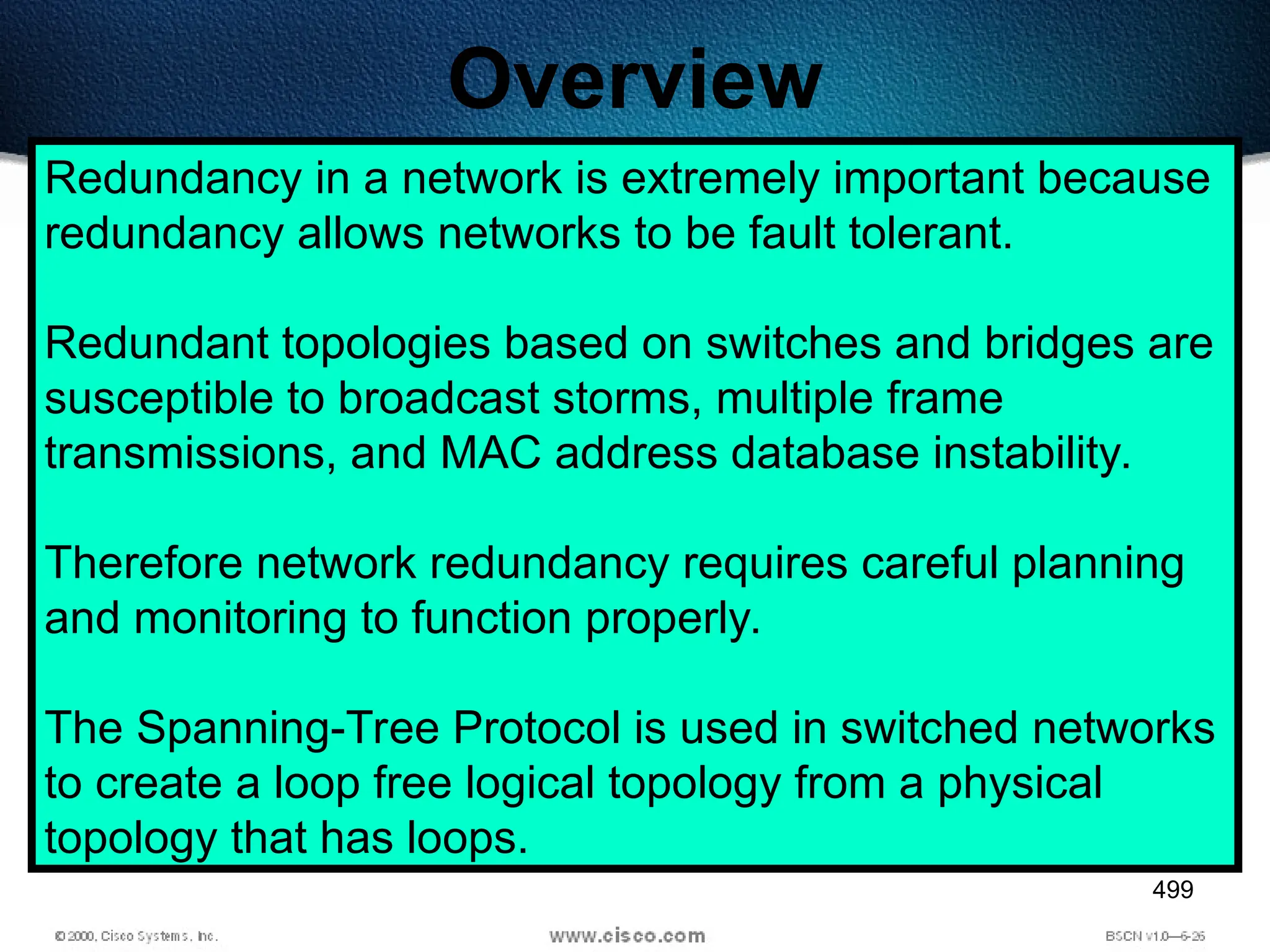 499
Overview
Redundancy in a network is extremely important because
redundancy allows networks to be fault tolerant.
Redundant topologies based on switches and bridges are
susceptible to broadcast storms, multiple frame
transmissions, and MAC address database instability.
Therefore network redundancy requires careful planning
and monitoring to function properly.
The Spanning-Tree Protocol is used in switched networks
to create a loop free logical topology from a physical
topology that has loops.
 