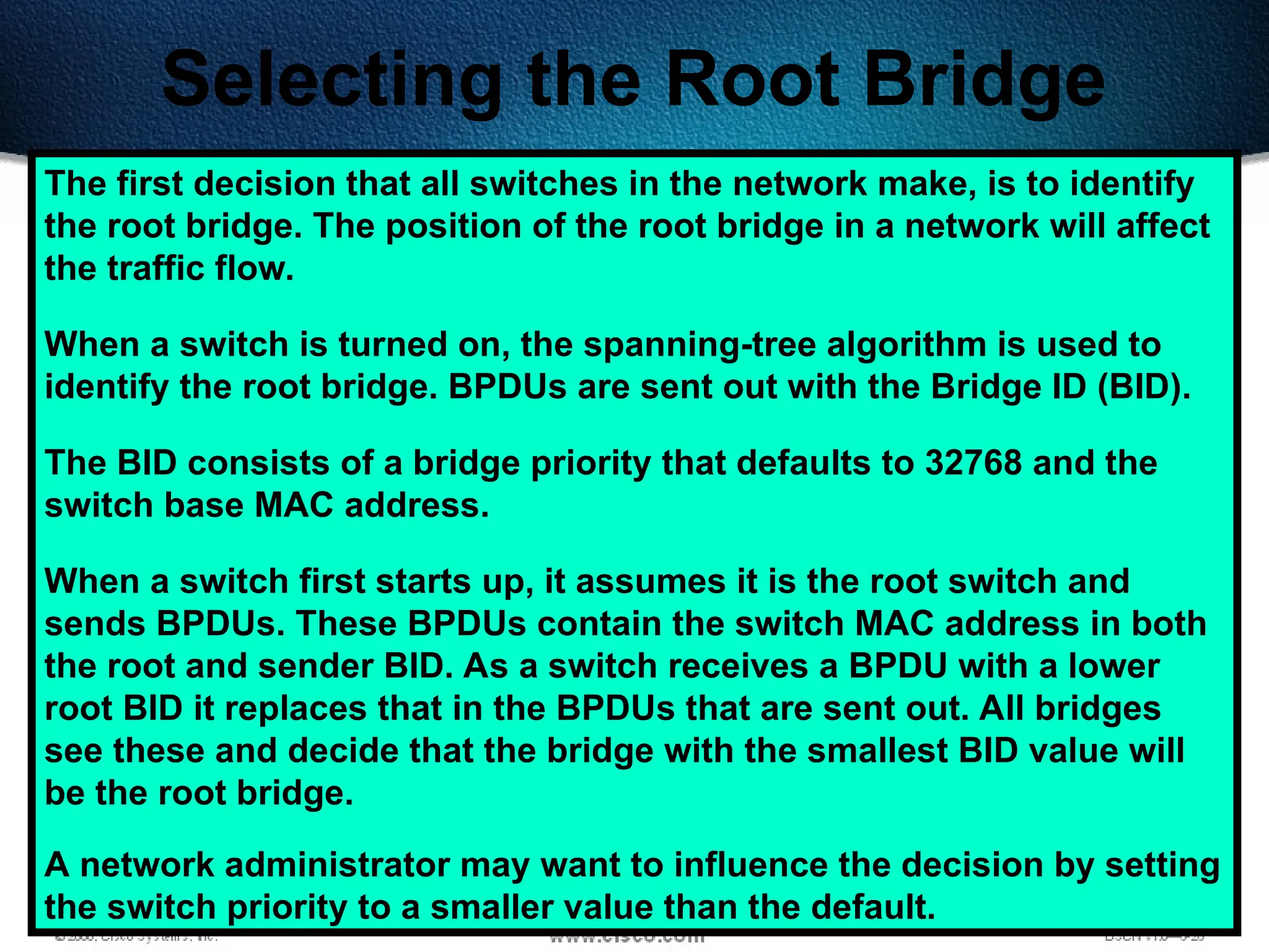 509
Selecting the Root Bridge
The first decision that all switches in the network make, is to identify
the root bridge. The position of the root bridge in a network will affect
the traffic flow.
When a switch is turned on, the spanning-tree algorithm is used to
identify the root bridge. BPDUs are sent out with the Bridge ID (BID).
The BID consists of a bridge priority that defaults to 32768 and the
switch base MAC address.
When a switch first starts up, it assumes it is the root switch and
sends BPDUs. These BPDUs contain the switch MAC address in both
the root and sender BID. As a switch receives a BPDU with a lower
root BID it replaces that in the BPDUs that are sent out. All bridges
see these and decide that the bridge with the smallest BID value will
be the root bridge.
A network administrator may want to influence the decision by setting
the switch priority to a smaller value than the default.
 