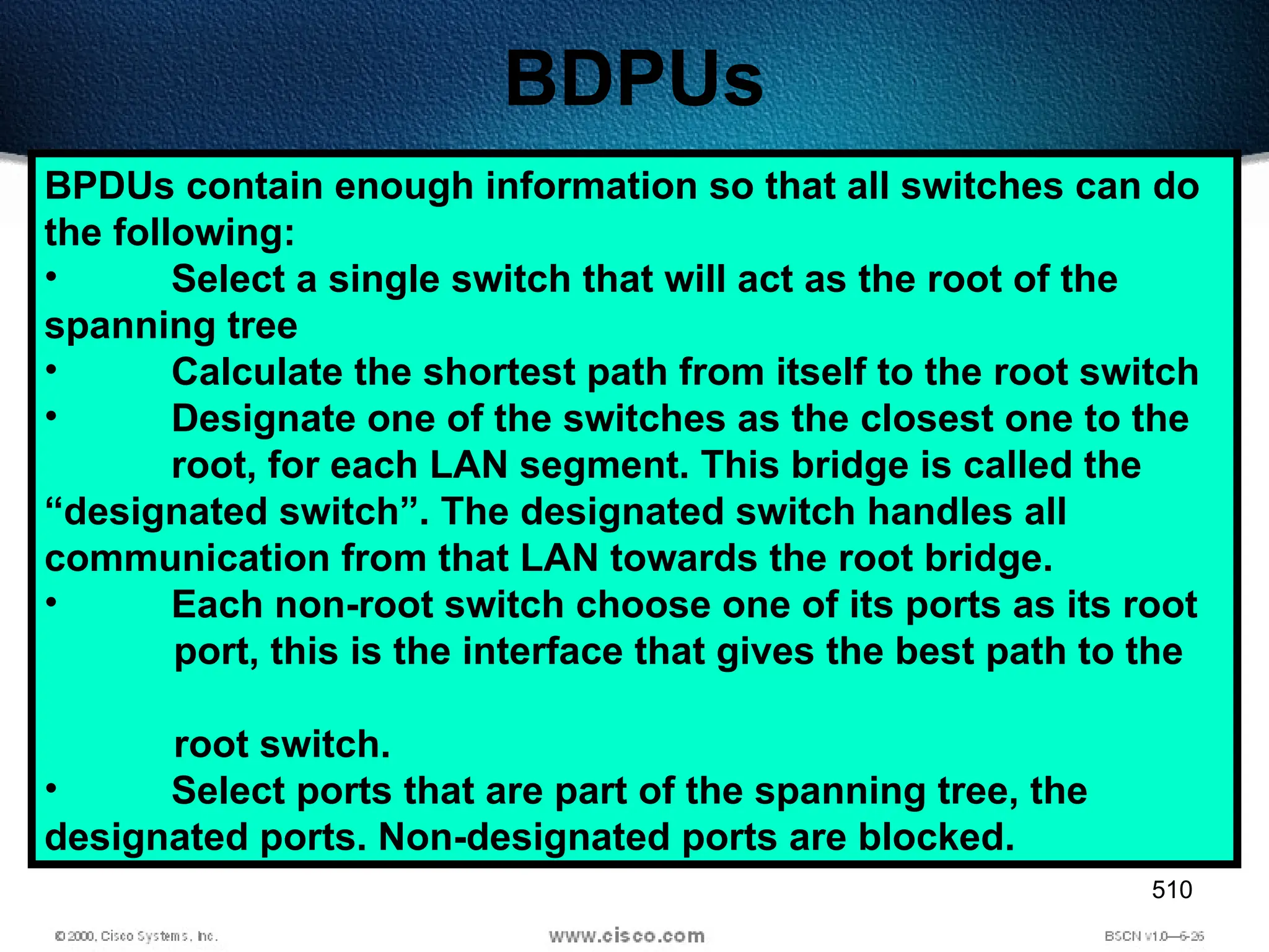 510
BDPUs
BPDUs contain enough information so that all switches can do
the following:
• Select a single switch that will act as the root of the
spanning tree
• Calculate the shortest path from itself to the root switch
• Designate one of the switches as the closest one to the
root, for each LAN segment. This bridge is called the
“designated switch”. The designated switch handles all
communication from that LAN towards the root bridge.
• Each non-root switch choose one of its ports as its root
port, this is the interface that gives the best path to the
root switch.
• Select ports that are part of the spanning tree, the
designated ports. Non-designated ports are blocked.
 
