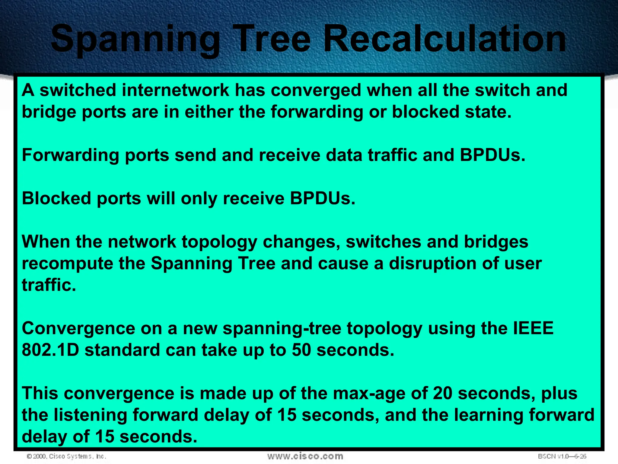 513
Spanning Tree Recalculation
A switched internetwork has converged when all the switch and
bridge ports are in either the forwarding or blocked state.
Forwarding ports send and receive data traffic and BPDUs.
Blocked ports will only receive BPDUs.
When the network topology changes, switches and bridges
recompute the Spanning Tree and cause a disruption of user
traffic.
Convergence on a new spanning-tree topology using the IEEE
802.1D standard can take up to 50 seconds.
This convergence is made up of the max-age of 20 seconds, plus
the listening forward delay of 15 seconds, and the learning forward
delay of 15 seconds.
 