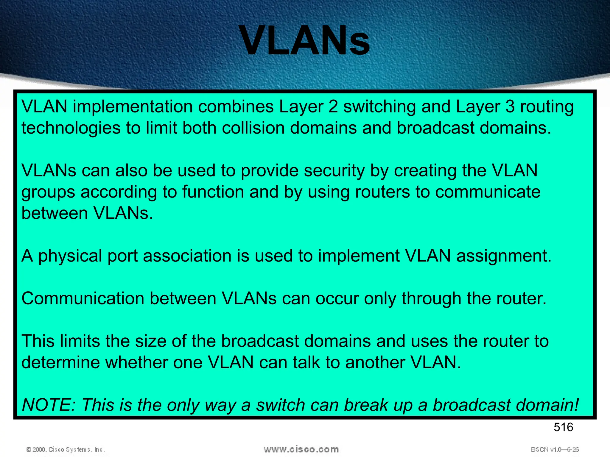 516
VLANs
VLAN implementation combines Layer 2 switching and Layer 3 routing
technologies to limit both collision domains and broadcast domains.
VLANs can also be used to provide security by creating the VLAN
groups according to function and by using routers to communicate
between VLANs.
A physical port association is used to implement VLAN assignment.
Communication between VLANs can occur only through the router.
This limits the size of the broadcast domains and uses the router to
determine whether one VLAN can talk to another VLAN.
NOTE: This is the only way a switch can break up a broadcast domain!
 