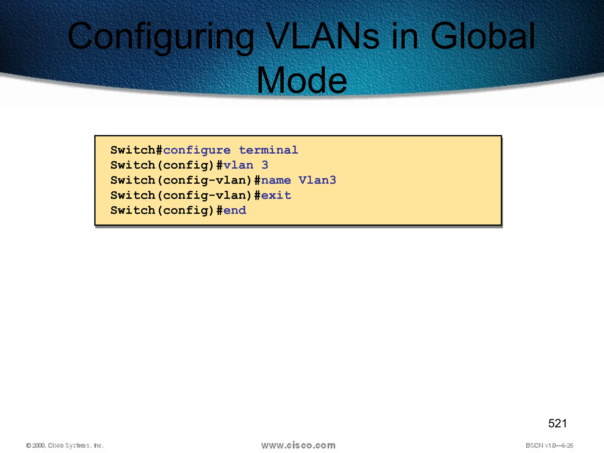 521
Configuring VLANs in Global
Mode
Switch#configure terminal
Switch(config)#vlan 3
Switch(config-vlan)#name Vlan3
Switch(config-vlan)#exit
Switch(config)#end
 
