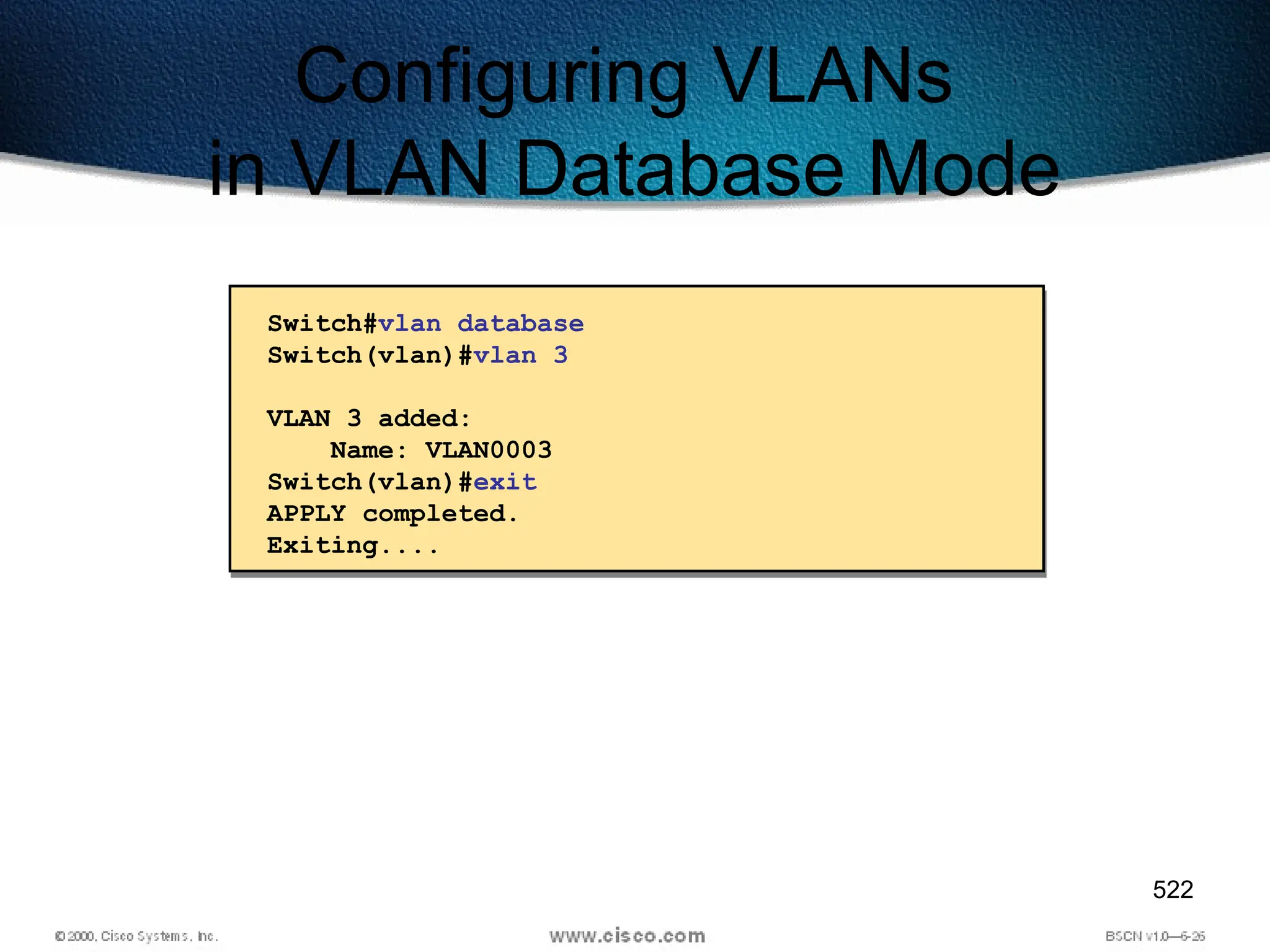 522
Configuring VLANs
in VLAN Database Mode
Switch#vlan database
Switch(vlan)#vlan 3
VLAN 3 added:
Name: VLAN0003
Switch(vlan)#exit
APPLY completed.
Exiting....
 