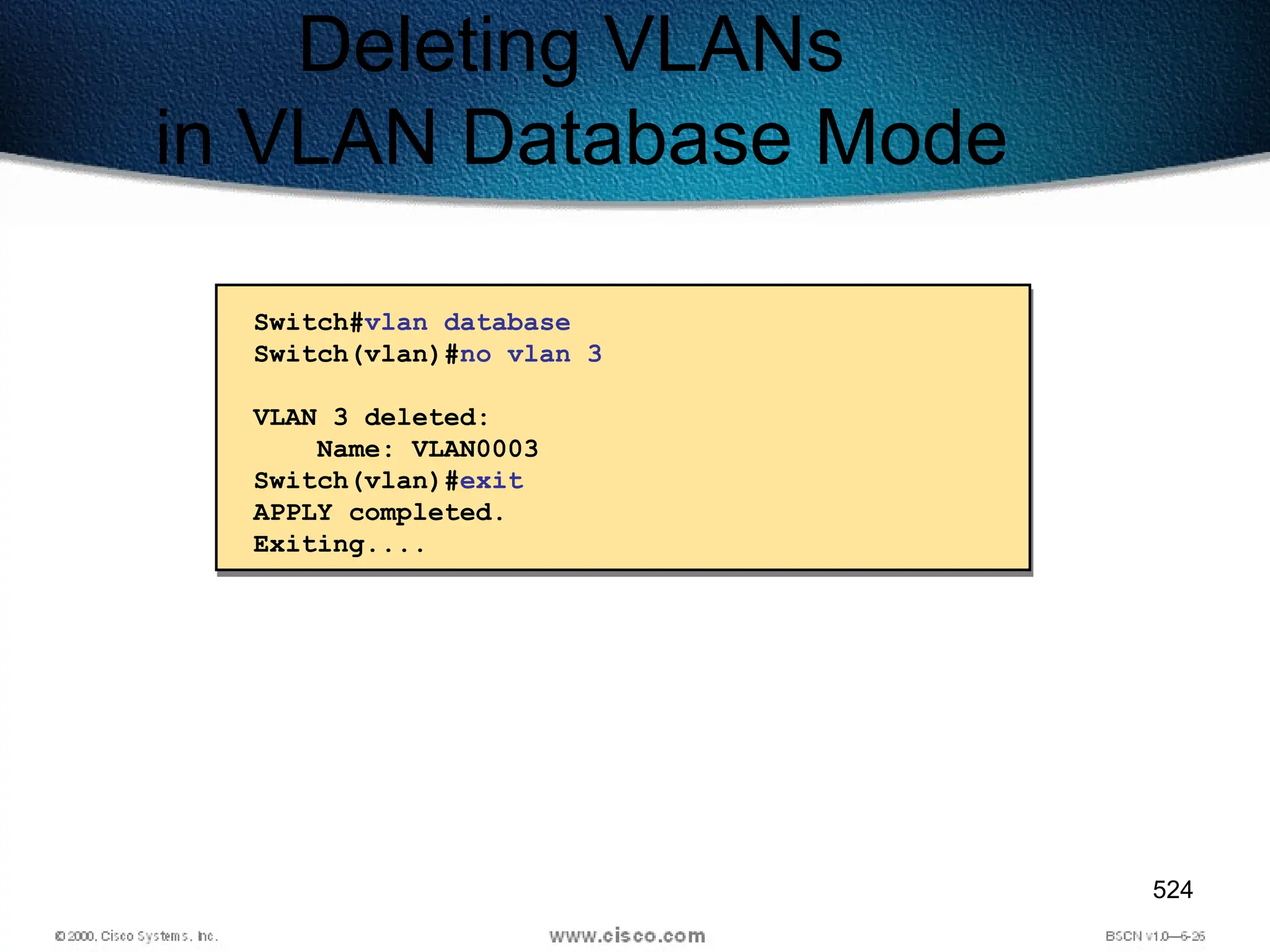 524
Deleting VLANs
in VLAN Database Mode
Switch#vlan database
Switch(vlan)#no vlan 3
VLAN 3 deleted:
Name: VLAN0003
Switch(vlan)#exit
APPLY completed.
Exiting....
 