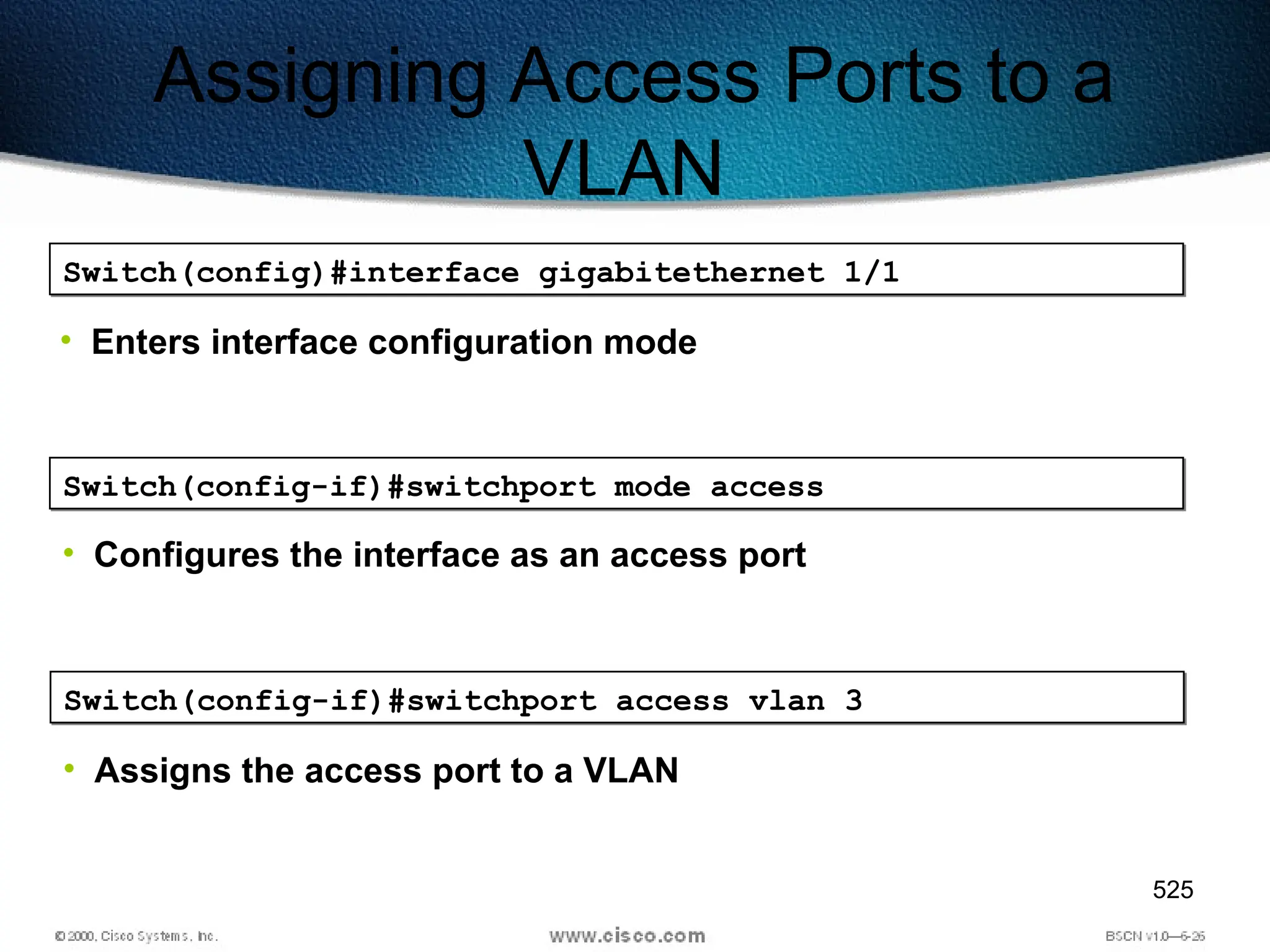 525
Assigning Access Ports to a
VLAN
Switch(config)#interface gigabitethernet 1/1
• Enters interface configuration mode
Switch(config-if)#switchport mode access
• Configures the interface as an access port
Switch(config-if)#switchport access vlan 3
• Assigns the access port to a VLAN
 