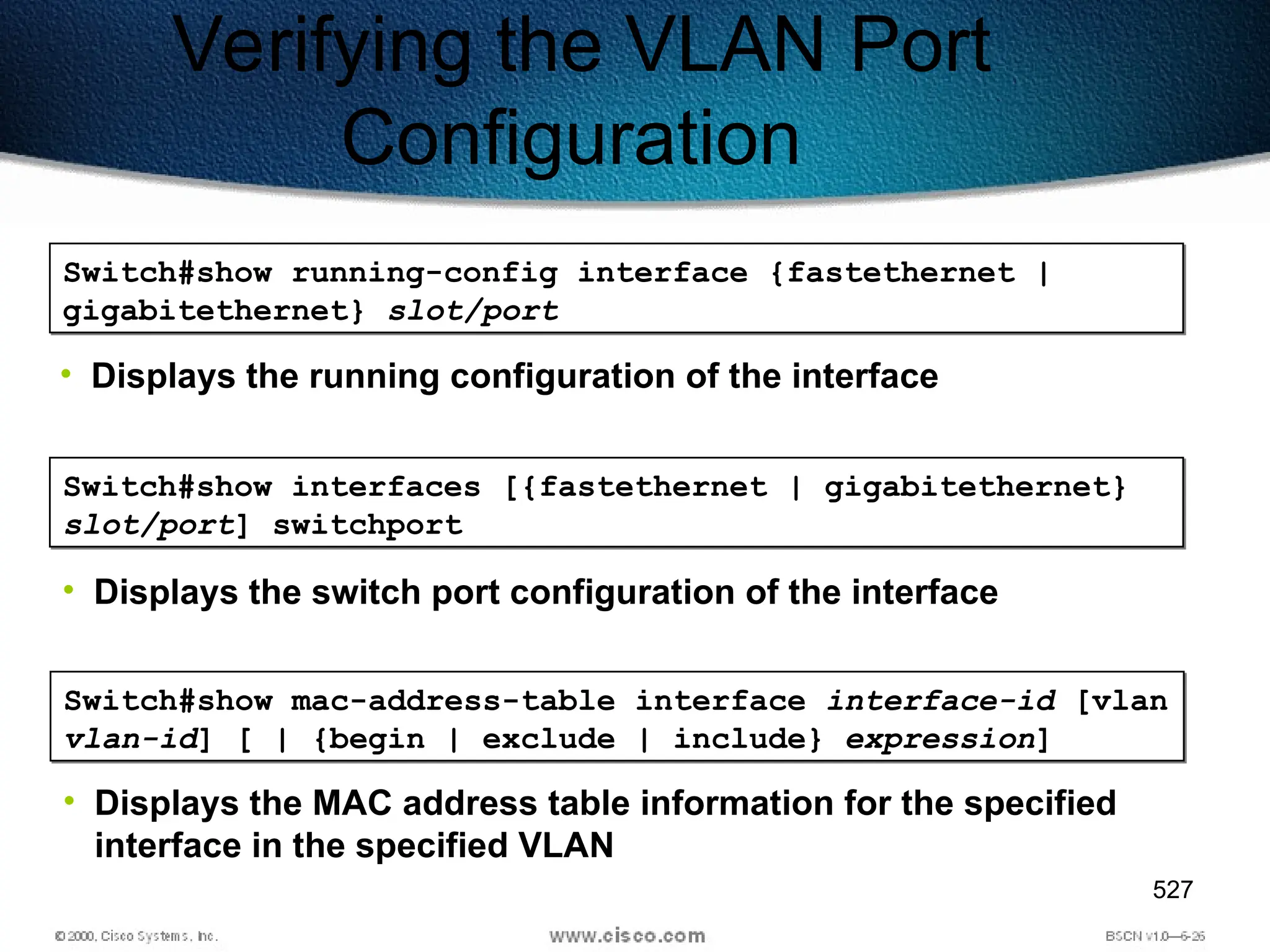 527
Verifying the VLAN Port
Configuration
Switch#show running-config interface {fastethernet |
gigabitethernet} slot/port
• Displays the running configuration of the interface
Switch#show interfaces [{fastethernet | gigabitethernet}
slot/port] switchport
• Displays the switch port configuration of the interface
Switch#show mac-address-table interface interface-id [vlan
vlan-id] [ | {begin | exclude | include} expression]
• Displays the MAC address table information for the specified
interface in the specified VLAN
 