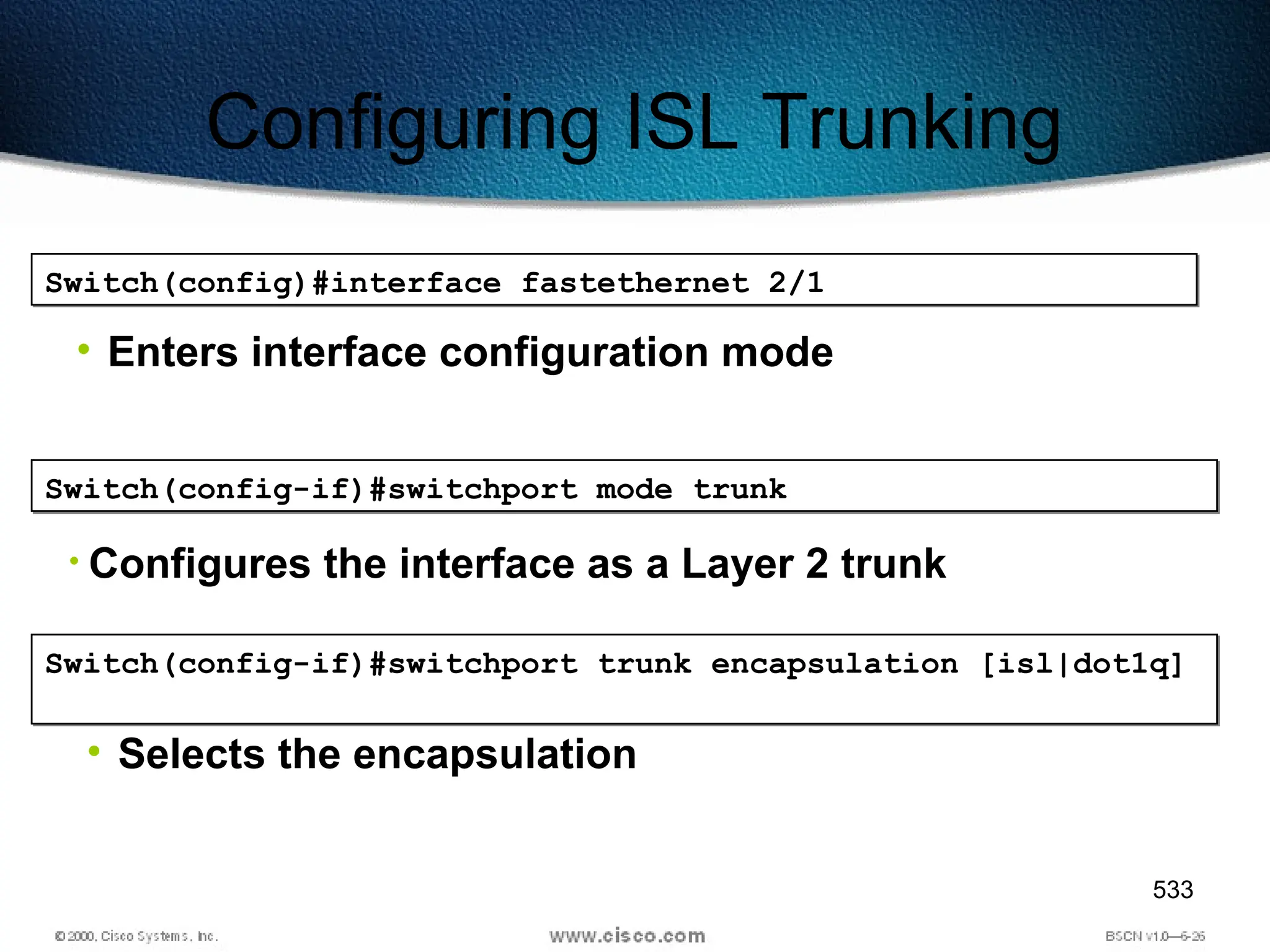 533
Configuring ISL Trunking
Switch(config)#interface fastethernet 2/1
Switch(config-if)#switchport mode trunk
Switch(config-if)#switchport trunk encapsulation [isl|dot1q]
• Enters interface configuration mode
• Selects the encapsulation
• Configures the interface as a Layer 2 trunk
 