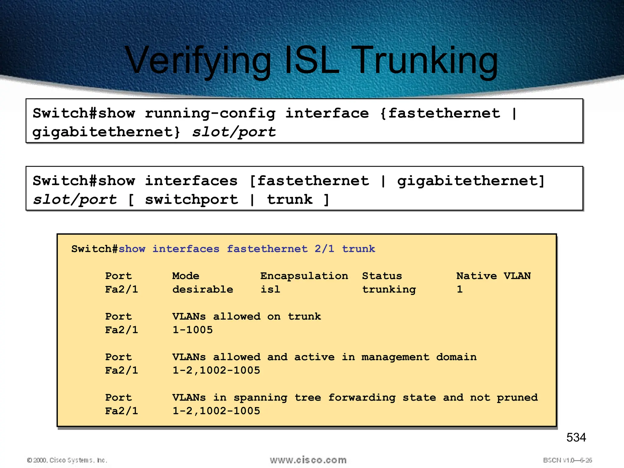 534
Verifying ISL Trunking
Switch#show running-config interface {fastethernet |
gigabitethernet} slot/port
Switch#show interfaces [fastethernet | gigabitethernet]
slot/port [ switchport | trunk ]
Switch#show interfaces fastethernet 2/1 trunk
Port Mode Encapsulation Status Native VLAN
Fa2/1 desirable isl trunking 1
Port VLANs allowed on trunk
Fa2/1 1-1005
Port VLANs allowed and active in management domain
Fa2/1 1-2,1002-1005
Port VLANs in spanning tree forwarding state and not pruned
Fa2/1 1-2,1002-1005
 