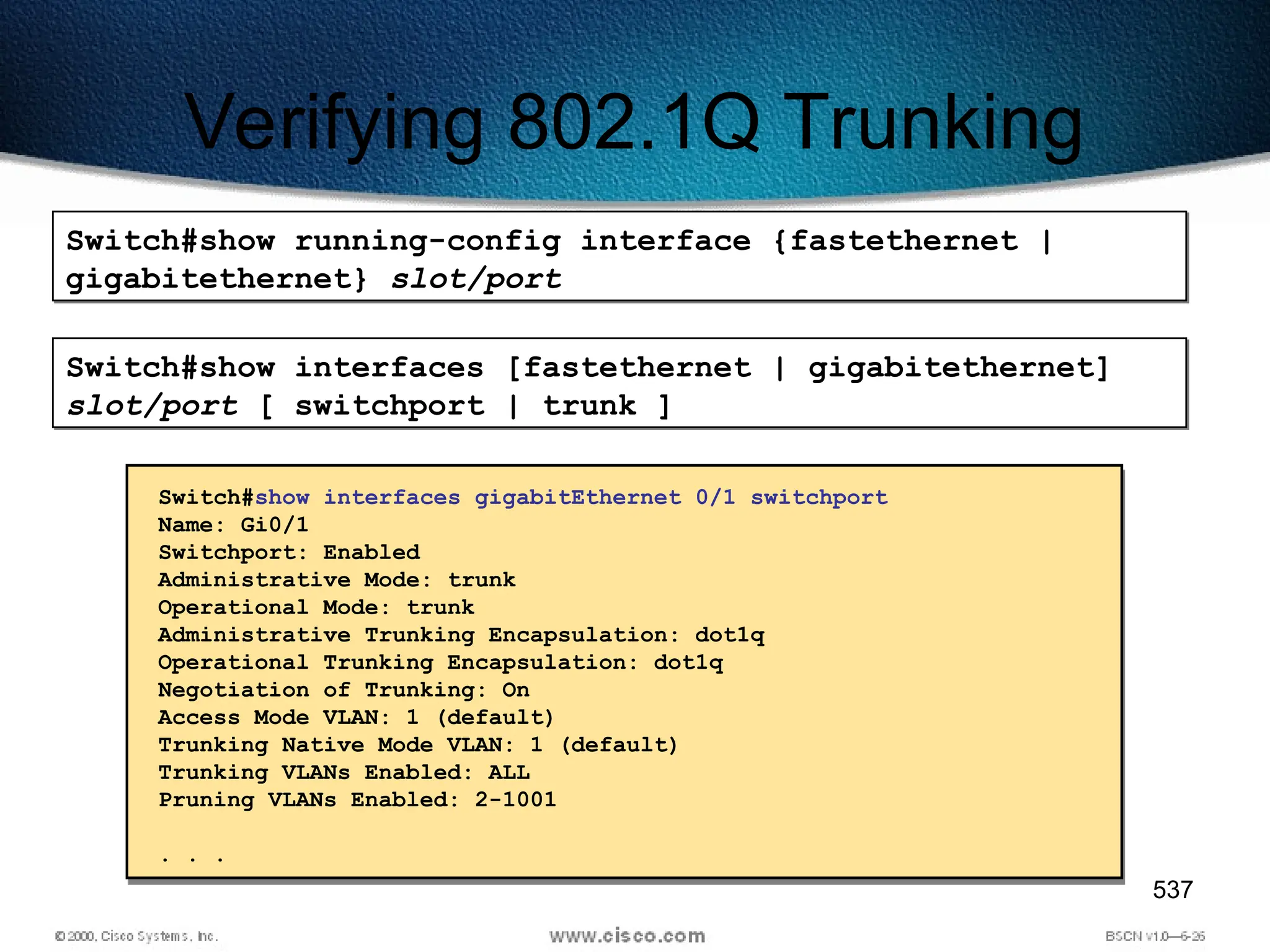 537
Verifying 802.1Q Trunking
Switch#show running-config interface {fastethernet |
gigabitethernet} slot/port
Switch#show interfaces [fastethernet | gigabitethernet]
slot/port [ switchport | trunk ]
Switch#show interfaces gigabitEthernet 0/1 switchport
Name: Gi0/1
Switchport: Enabled
Administrative Mode: trunk
Operational Mode: trunk
Administrative Trunking Encapsulation: dot1q
Operational Trunking Encapsulation: dot1q
Negotiation of Trunking: On
Access Mode VLAN: 1 (default)
Trunking Native Mode VLAN: 1 (default)
Trunking VLANs Enabled: ALL
Pruning VLANs Enabled: 2-1001
. . .
 