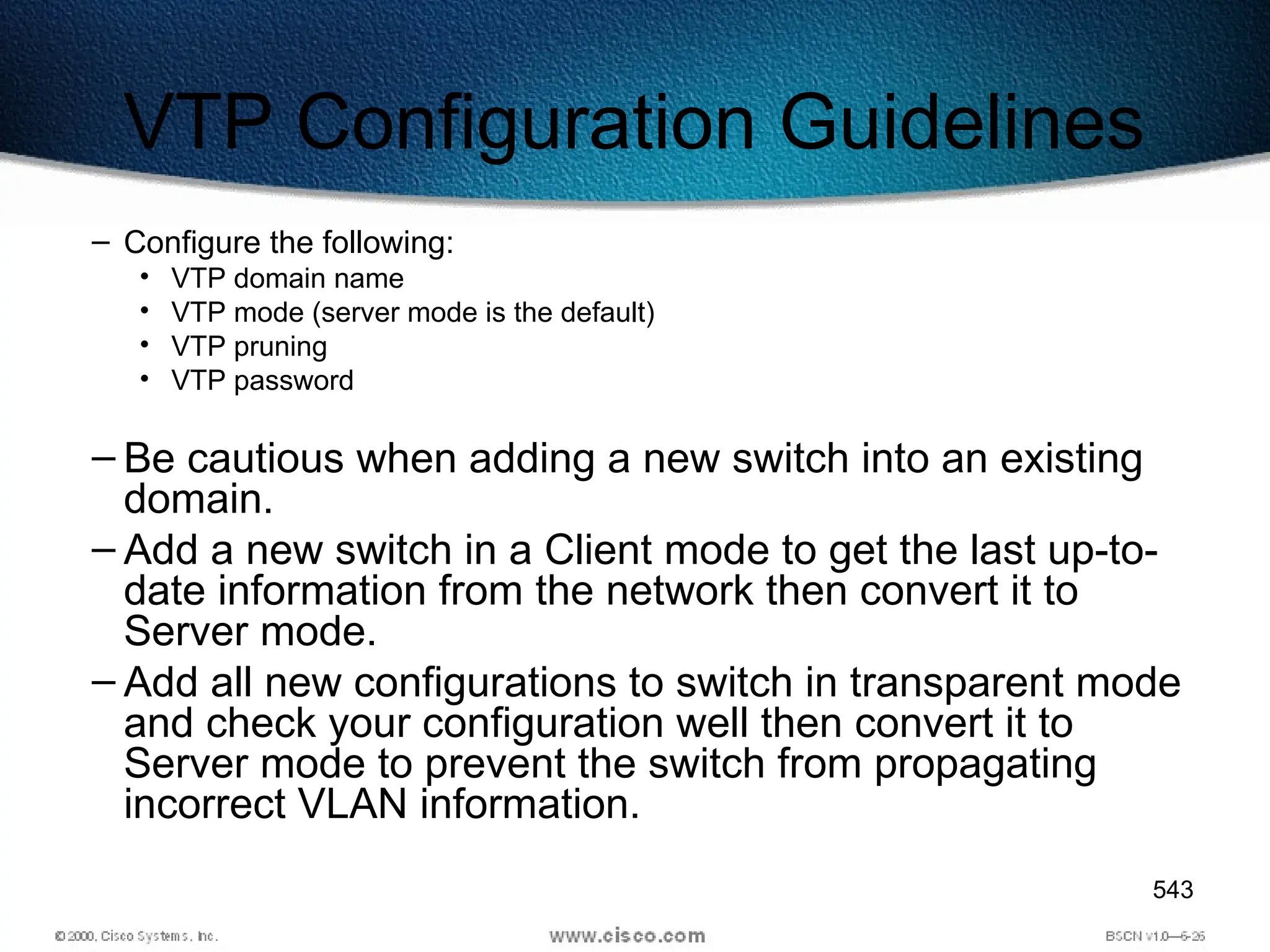 543
VTP Configuration Guidelines
– Configure the following:
• VTP domain name
• VTP mode (server mode is the default)
• VTP pruning
• VTP password
– Be cautious when adding a new switch into an existing
domain.
– Add a new switch in a Client mode to get the last up-to-
date information from the network then convert it to
Server mode.
– Add all new configurations to switch in transparent mode
and check your configuration well then convert it to
Server mode to prevent the switch from propagating
incorrect VLAN information.
 