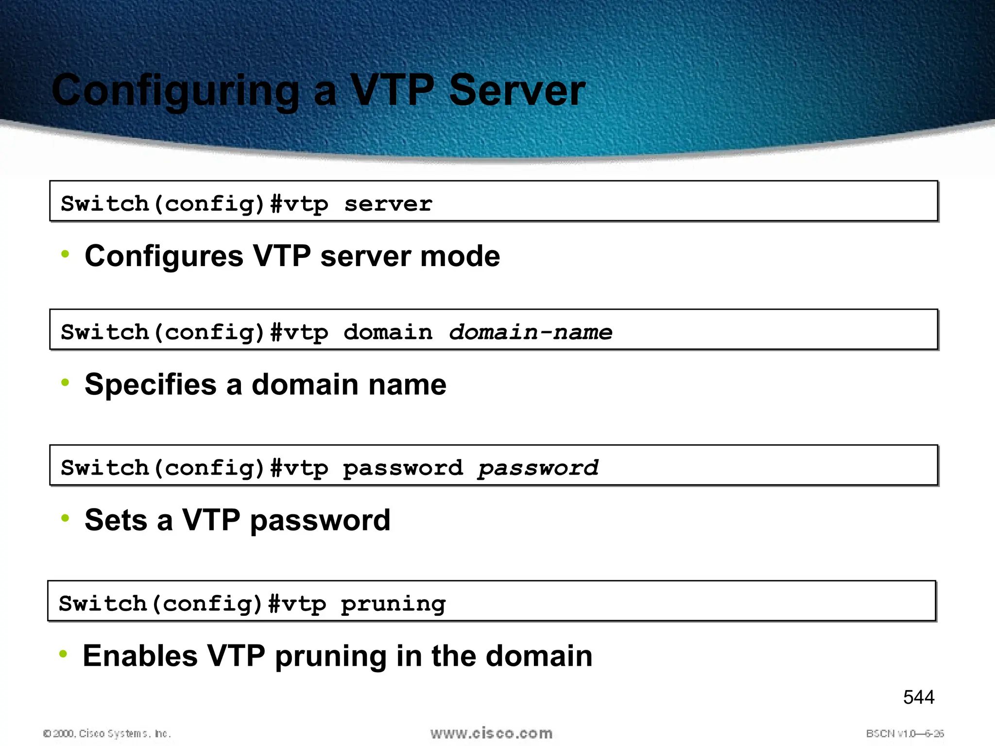 544
Configuring a VTP Server
Switch(config)#vtp server
• Configures VTP server mode
Switch(config)#vtp domain domain-name
• Specifies a domain name
Switch(config)#vtp password password
• Sets a VTP password
Switch(config)#vtp pruning
• Enables VTP pruning in the domain
 