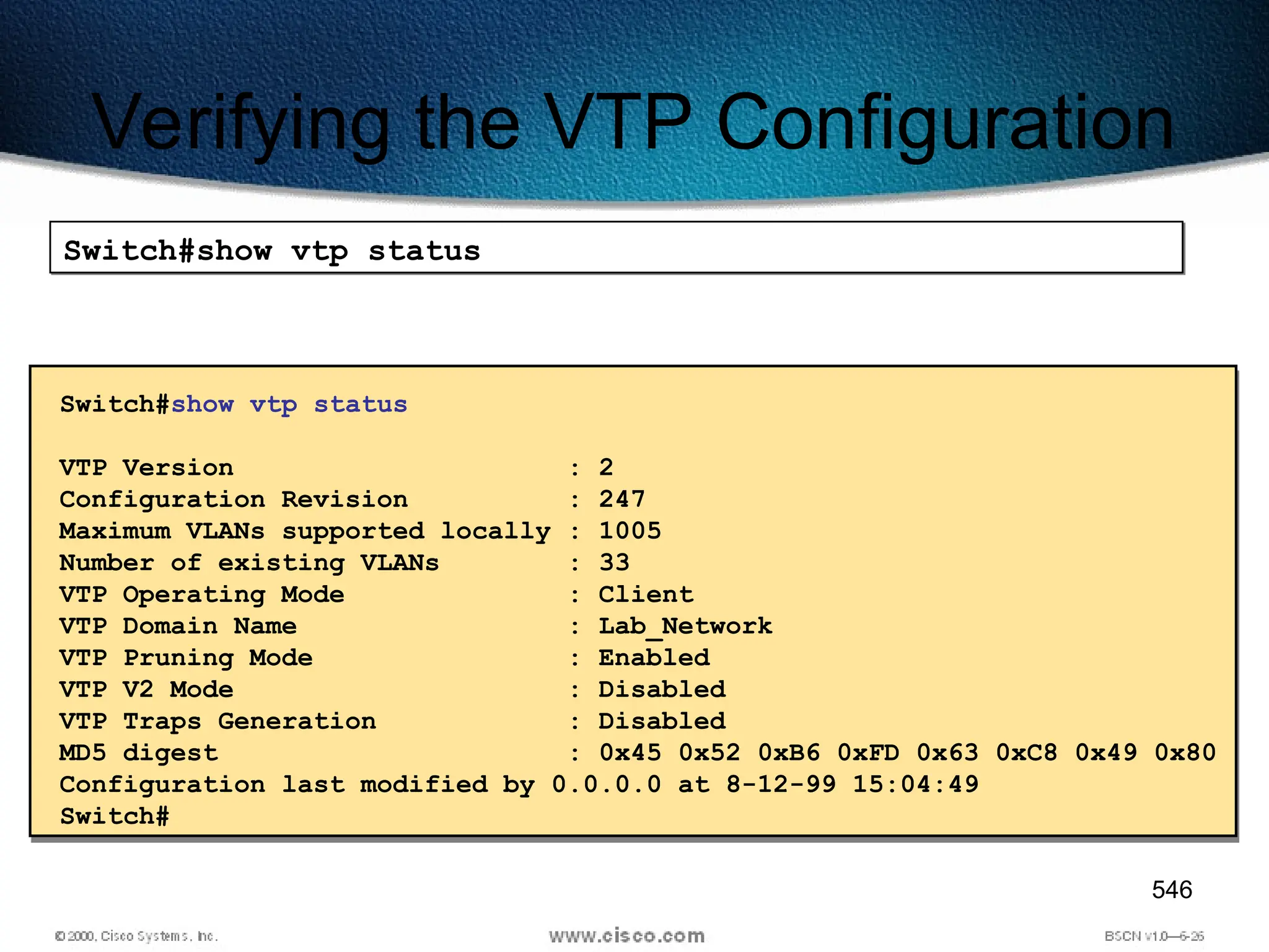 546
Verifying the VTP Configuration
Switch#show vtp status
Switch#show vtp status
VTP Version : 2
Configuration Revision : 247
Maximum VLANs supported locally : 1005
Number of existing VLANs : 33
VTP Operating Mode : Client
VTP Domain Name : Lab_Network
VTP Pruning Mode : Enabled
VTP V2 Mode : Disabled
VTP Traps Generation : Disabled
MD5 digest : 0x45 0x52 0xB6 0xFD 0x63 0xC8 0x49 0x80
Configuration last modified by 0.0.0.0 at 8-12-99 15:04:49
Switch#
 