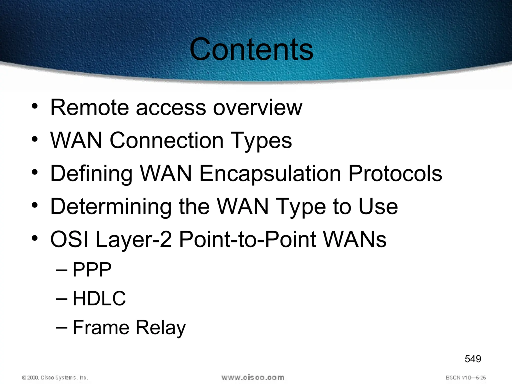 549
Contents
• Remote access overview
• WAN Connection Types
• Defining WAN Encapsulation Protocols
• Determining the WAN Type to Use
• OSI Layer-2 Point-to-Point WANs
– PPP
– HDLC
– Frame Relay
 