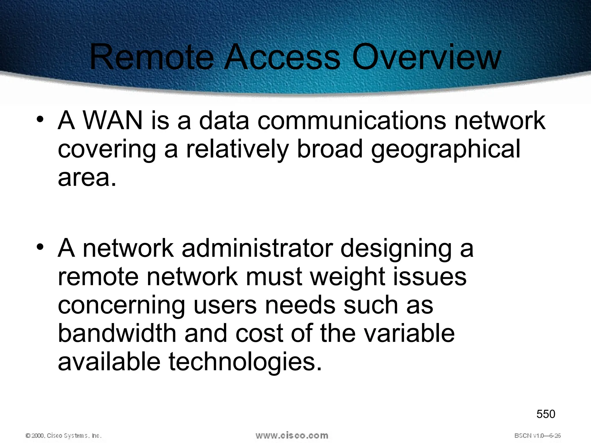 550
Remote Access Overview
• A WAN is a data communications network
covering a relatively broad geographical
area.
• A network administrator designing a
remote network must weight issues
concerning users needs such as
bandwidth and cost of the variable
available technologies.
 
