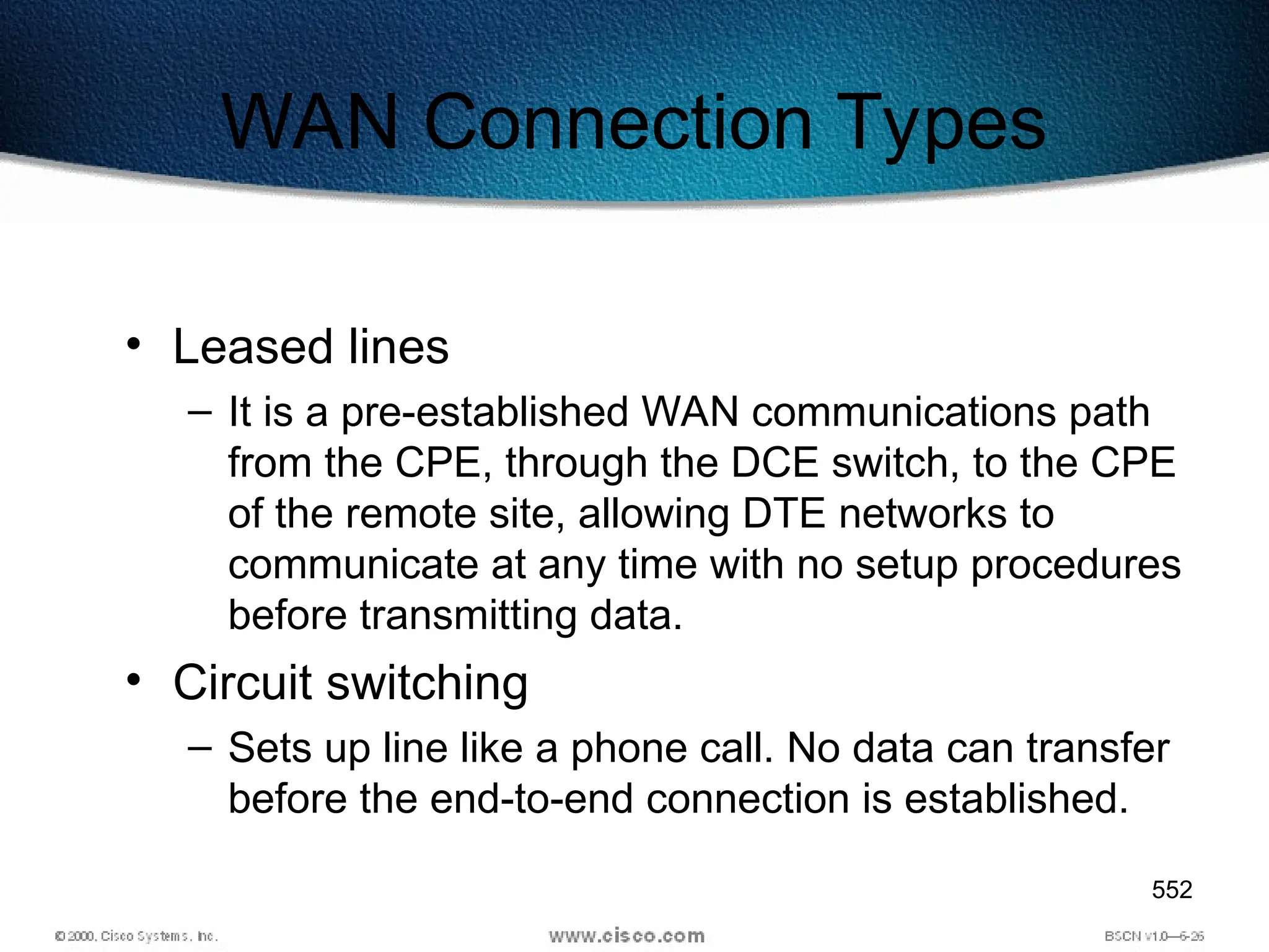 552
WAN Connection Types
• Leased lines
– It is a pre-established WAN communications path
from the CPE, through the DCE switch, to the CPE
of the remote site, allowing DTE networks to
communicate at any time with no setup procedures
before transmitting data.
• Circuit switching
– Sets up line like a phone call. No data can transfer
before the end-to-end connection is established.
 