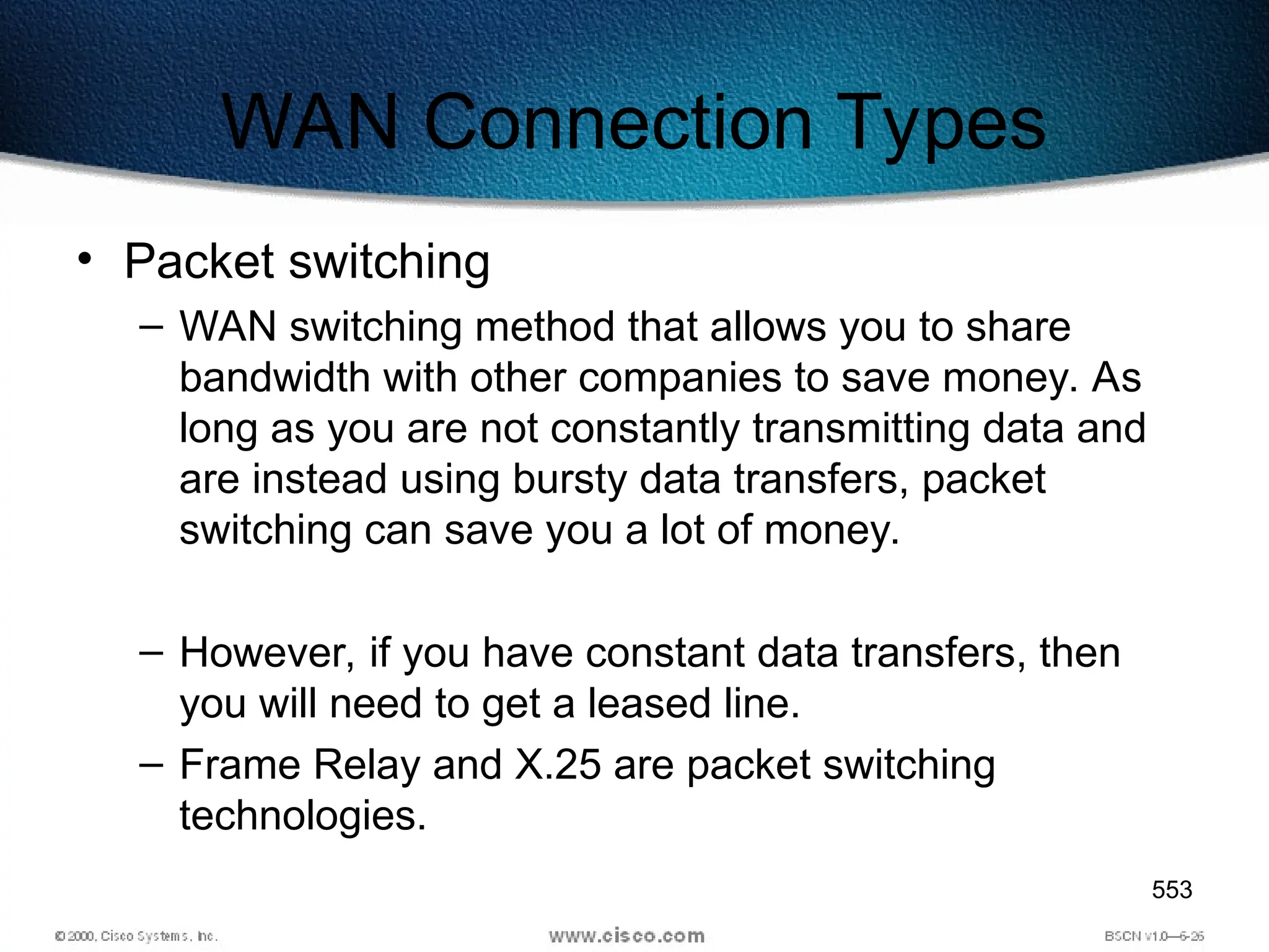 553
WAN Connection Types
• Packet switching
– WAN switching method that allows you to share
bandwidth with other companies to save money. As
long as you are not constantly transmitting data and
are instead using bursty data transfers, packet
switching can save you a lot of money.
– However, if you have constant data transfers, then
you will need to get a leased line.
– Frame Relay and X.25 are packet switching
technologies.
 