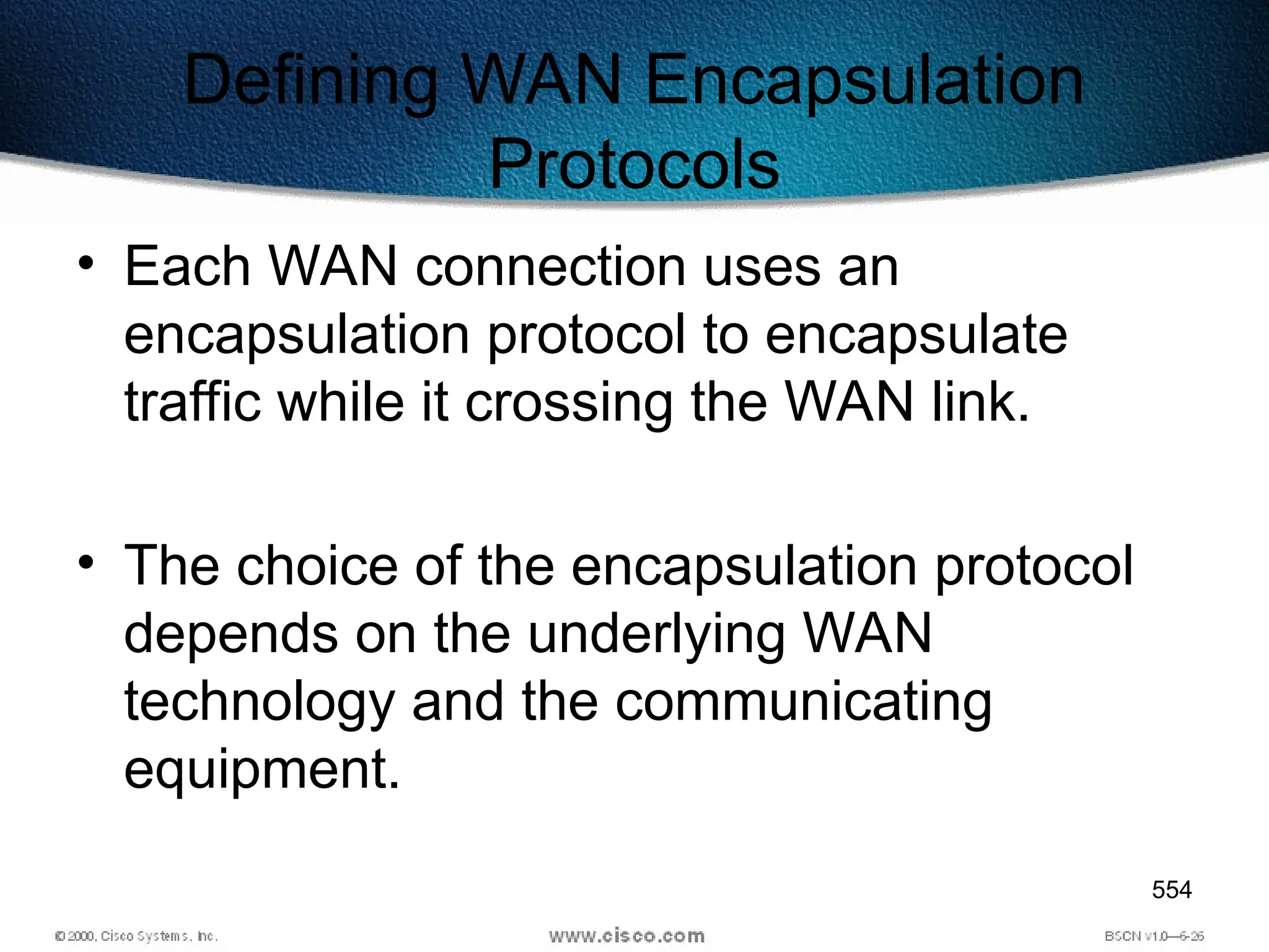 554
Defining WAN Encapsulation
Protocols
• Each WAN connection uses an
encapsulation protocol to encapsulate
traffic while it crossing the WAN link.
• The choice of the encapsulation protocol
depends on the underlying WAN
technology and the communicating
equipment.
 