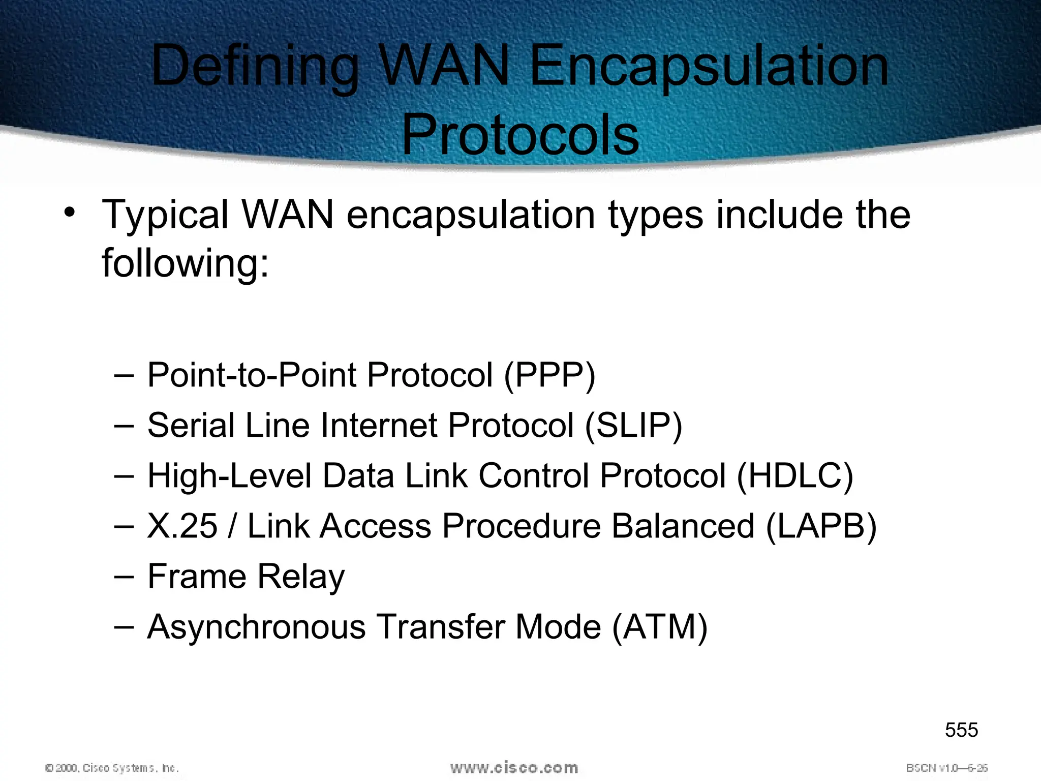 555
Defining WAN Encapsulation
Protocols
• Typical WAN encapsulation types include the
following:
– Point-to-Point Protocol (PPP)
– Serial Line Internet Protocol (SLIP)
– High-Level Data Link Control Protocol (HDLC)
– X.25 / Link Access Procedure Balanced (LAPB)
– Frame Relay
– Asynchronous Transfer Mode (ATM)
 