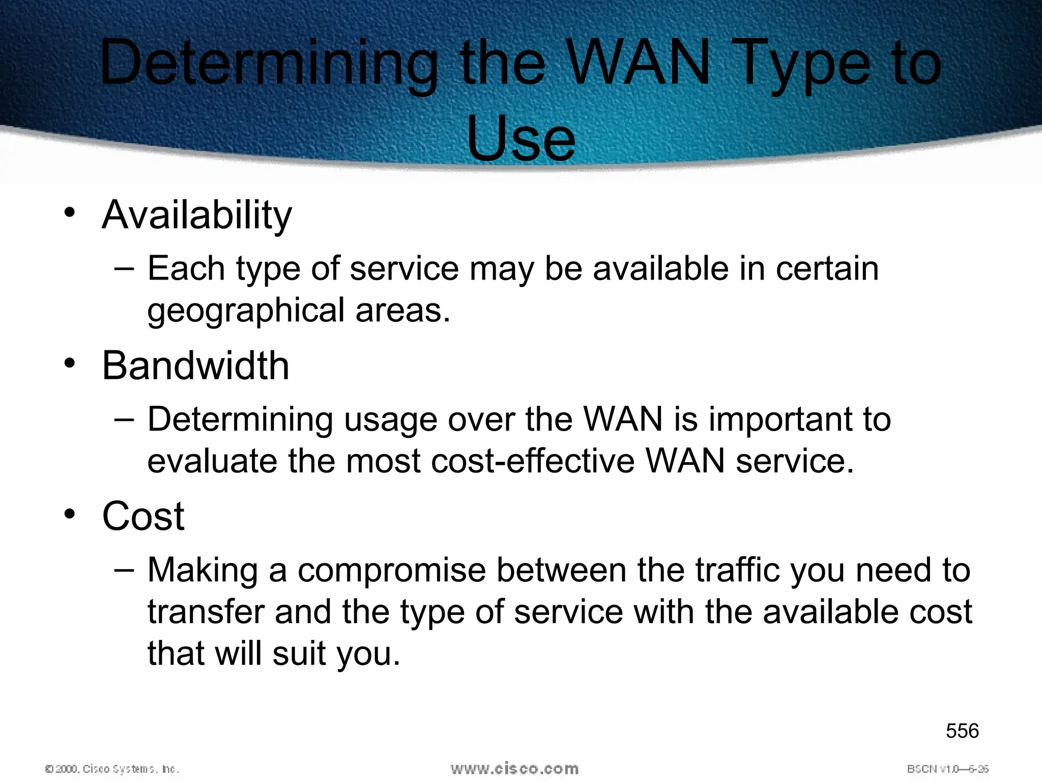 556
Determining the WAN Type to
Use
• Availability
– Each type of service may be available in certain
geographical areas.
• Bandwidth
– Determining usage over the WAN is important to
evaluate the most cost-effective WAN service.
• Cost
– Making a compromise between the traffic you need to
transfer and the type of service with the available cost
that will suit you.
 