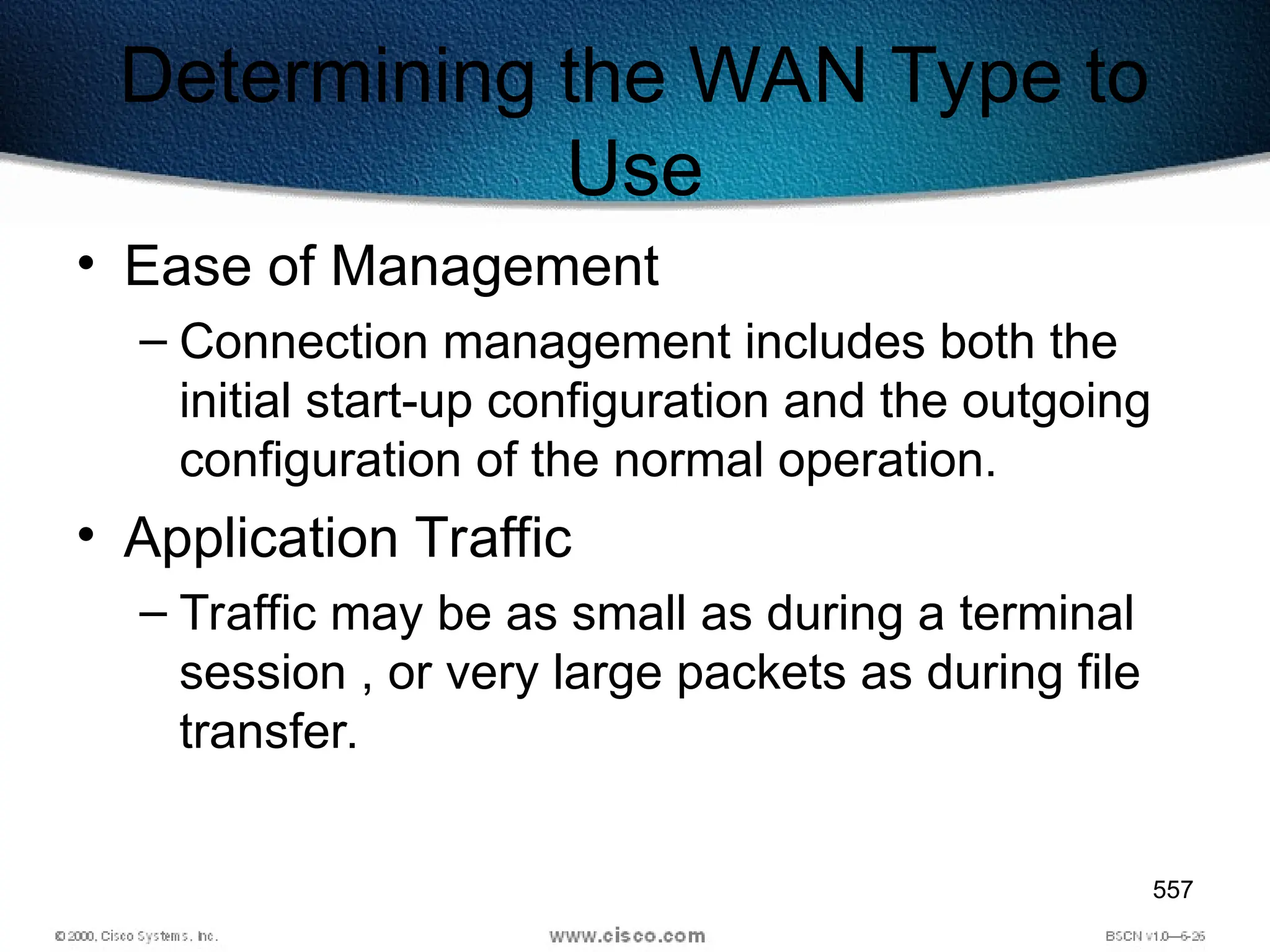 557
Determining the WAN Type to
Use
• Ease of Management
– Connection management includes both the
initial start-up configuration and the outgoing
configuration of the normal operation.
• Application Traffic
– Traffic may be as small as during a terminal
session , or very large packets as during file
transfer.
 